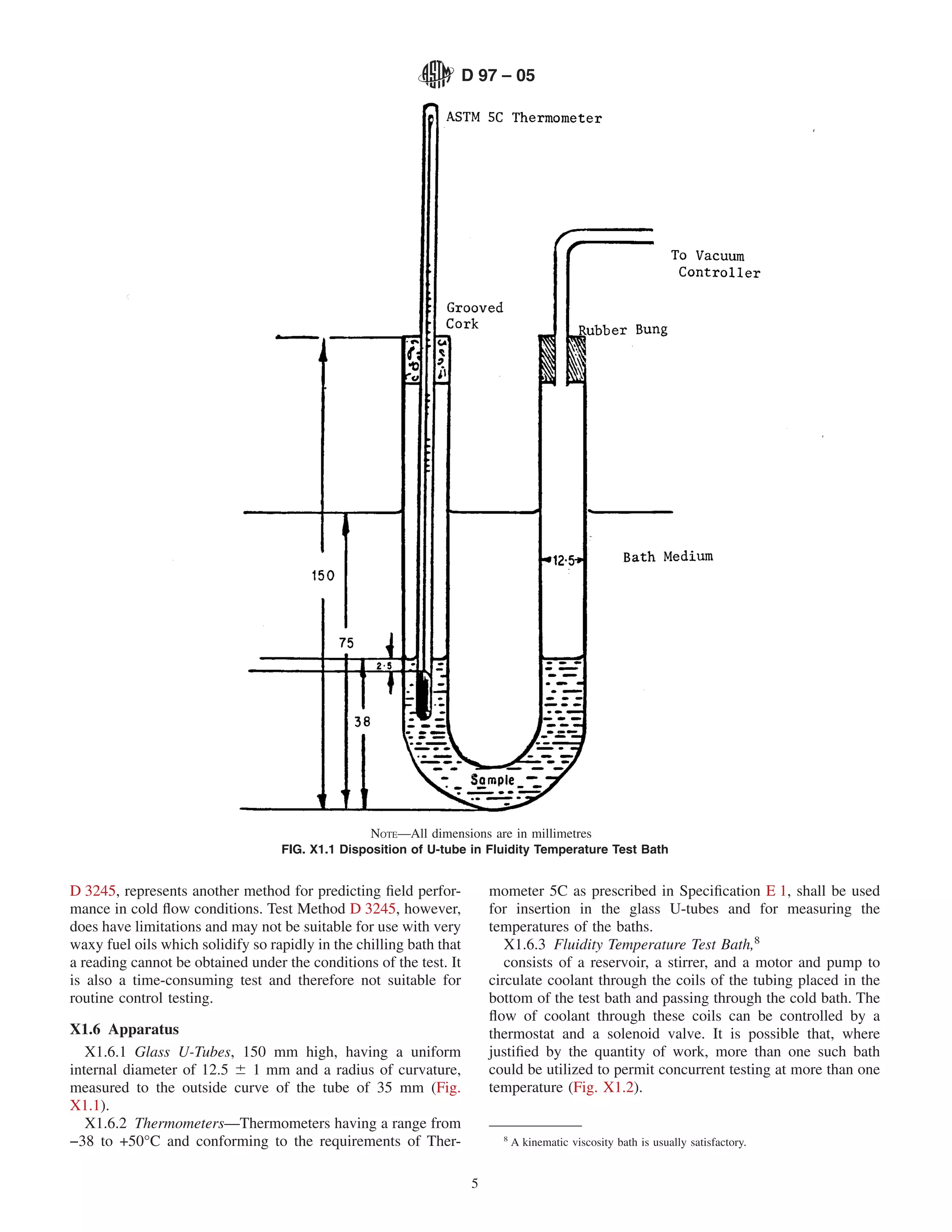 D 97 – 05




                                                  NOTE—All dimensions are in millimetres
                                   FIG. X1.1 Disposition of U-tube in Fluidity Temperature Test Bath


D 3245, represents another method for predicting ﬁeld perfor-             mometer 5C as prescribed in Speciﬁcation E 1, shall be used
mance in cold ﬂow conditions. Test Method D 3245, however,                for insertion in the glass U-tubes and for measuring the
does have limitations and may not be suitable for use with very           temperatures of the baths.
waxy fuel oils which solidify so rapidly in the chilling bath that           X1.6.3 Fluidity Temperature Test Bath,8
a reading cannot be obtained under the conditions of the test. It            consists of a reservoir, a stirrer, and a motor and pump to
is also a time-consuming test and therefore not suitable for              circulate coolant through the coils of the tubing placed in the
routine control testing.                                                  bottom of the test bath and passing through the cold bath. The
                                                                          ﬂow of coolant through these coils can be controlled by a
X1.6 Apparatus                                                            thermostat and a solenoid valve. It is possible that, where
   X1.6.1 Glass U-Tubes, 150 mm high, having a uniform                    justiﬁed by the quantity of work, more than one such bath
internal diameter of 12.5 6 1 mm and a radius of curvature,               could be utilized to permit concurrent testing at more than one
measured to the outside curve of the tube of 35 mm (Fig.                  temperature (Fig. X1.2).
X1.1).
   X1.6.2 Thermometers—Thermometers having a range from
−38 to +50°C and conforming to the requirements of Ther-                    8
                                                                                A kinematic viscosity bath is usually satisfactory.


                                                                      5
 