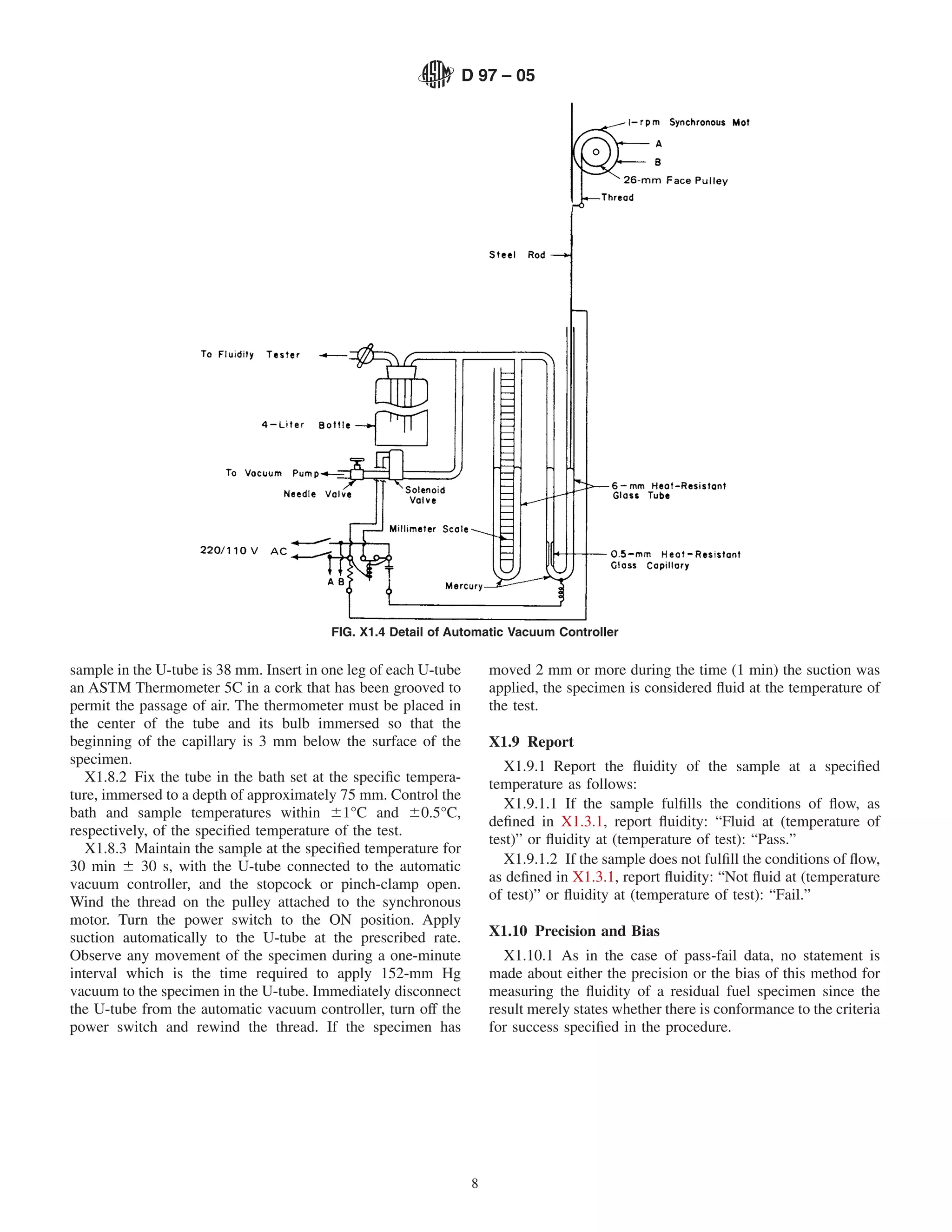 D 97 – 05




                                          FIG. X1.4 Detail of Automatic Vacuum Controller


sample in the U-tube is 38 mm. Insert in one leg of each U-tube        moved 2 mm or more during the time (1 min) the suction was
an ASTM Thermometer 5C in a cork that has been grooved to              applied, the specimen is considered ﬂuid at the temperature of
permit the passage of air. The thermometer must be placed in           the test.
the center of the tube and its bulb immersed so that the
beginning of the capillary is 3 mm below the surface of the            X1.9 Report
specimen.                                                                 X1.9.1 Report the ﬂuidity of the sample at a speciﬁed
   X1.8.2 Fix the tube in the bath set at the speciﬁc tempera-         temperature as follows:
ture, immersed to a depth of approximately 75 mm. Control the
                                                                          X1.9.1.1 If the sample fulﬁlls the conditions of ﬂow, as
bath and sample temperatures within 61°C and 60.5°C,
                                                                       deﬁned in X1.3.1, report ﬂuidity: “Fluid at (temperature of
respectively, of the speciﬁed temperature of the test.
                                                                       test)” or ﬂuidity at (temperature of test): “Pass.”
   X1.8.3 Maintain the sample at the speciﬁed temperature for
30 min 6 30 s, with the U-tube connected to the automatic                 X1.9.1.2 If the sample does not fulﬁll the conditions of ﬂow,
vacuum controller, and the stopcock or pinch-clamp open.               as deﬁned in X1.3.1, report ﬂuidity: “Not ﬂuid at (temperature
Wind the thread on the pulley attached to the synchronous              of test)” or ﬂuidity at (temperature of test): “Fail.”
motor. Turn the power switch to the ON position. Apply
suction automatically to the U-tube at the prescribed rate.            X1.10 Precision and Bias
Observe any movement of the specimen during a one-minute                 X1.10.1 As in the case of pass-fail data, no statement is
interval which is the time required to apply 152-mm Hg                 made about either the precision or the bias of this method for
vacuum to the specimen in the U-tube. Immediately disconnect           measuring the ﬂuidity of a residual fuel specimen since the
the U-tube from the automatic vacuum controller, turn off the          result merely states whether there is conformance to the criteria
power switch and rewind the thread. If the specimen has                for success speciﬁed in the procedure.




                                                                   8
 