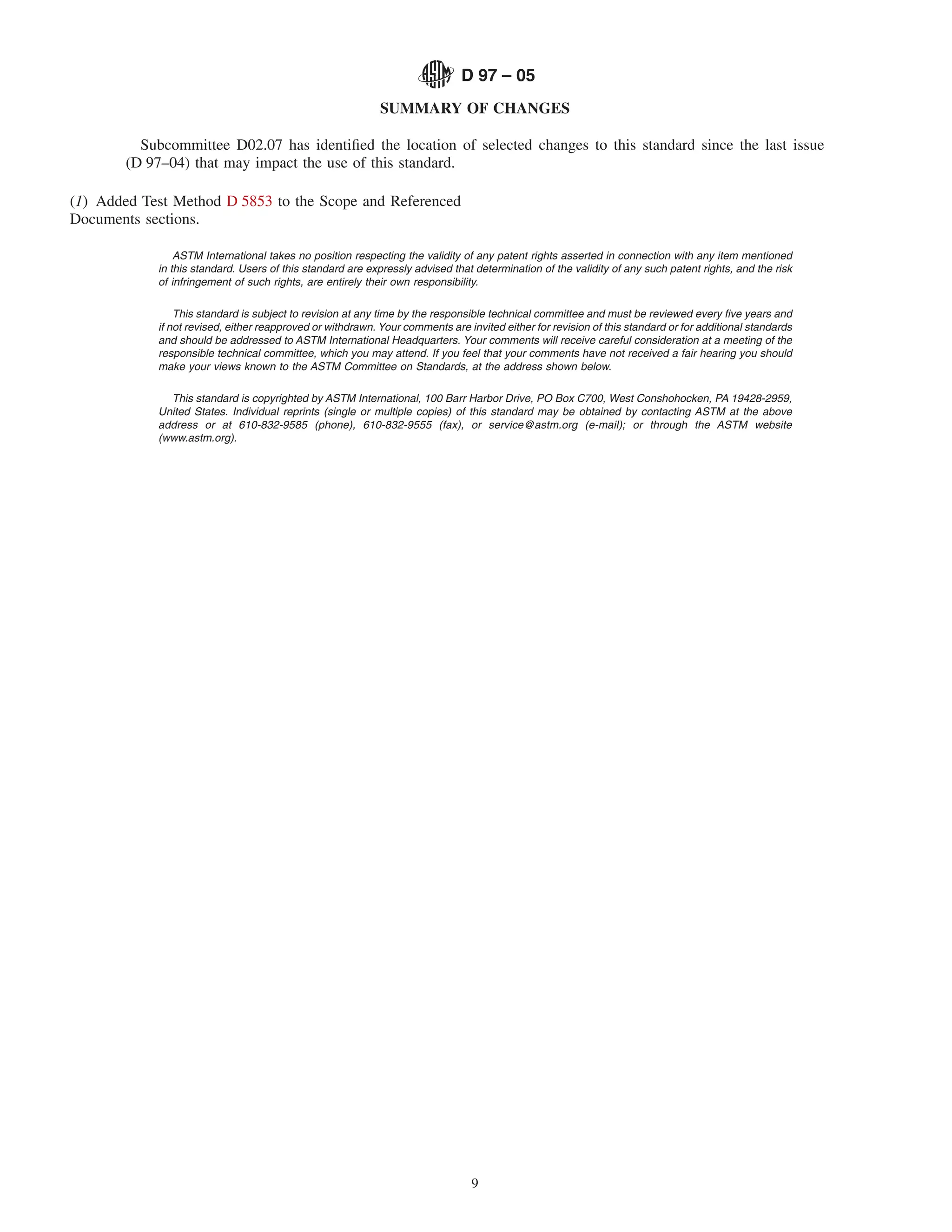 D 97 – 05
                                                            SUMMARY OF CHANGES

         Subcommittee D02.07 has identiﬁed the location of selected changes to this standard since the last issue
       (D 97–04) that may impact the use of this standard.

(1) Added Test Method D 5853 to the Scope and Referenced
Documents sections.

                ASTM International takes no position respecting the validity of any patent rights asserted in connection with any item mentioned
            in this standard. Users of this standard are expressly advised that determination of the validity of any such patent rights, and the risk
            of infringement of such rights, are entirely their own responsibility.

                This standard is subject to revision at any time by the responsible technical committee and must be reviewed every ﬁve years and
            if not revised, either reapproved or withdrawn. Your comments are invited either for revision of this standard or for additional standards
            and should be addressed to ASTM International Headquarters. Your comments will receive careful consideration at a meeting of the
            responsible technical committee, which you may attend. If you feel that your comments have not received a fair hearing you should
            make your views known to the ASTM Committee on Standards, at the address shown below.

              This standard is copyrighted by ASTM International, 100 Barr Harbor Drive, PO Box C700, West Conshohocken, PA 19428-2959,
            United States. Individual reprints (single or multiple copies) of this standard may be obtained by contacting ASTM at the above
            address or at 610-832-9585 (phone), 610-832-9555 (fax), or service@astm.org (e-mail); or through the ASTM website
            (www.astm.org).




                                                                                9
 