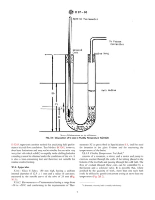 D 97 – 05




                                                  NOTE—All dimensions are in millimetres
                                   FIG. X1.1 Disposition of U-tube in Fluidity Temperature Test Bath


D 3245, represents another method for predicting ﬁeld perfor-             mometer 5C as prescribed in Speciﬁcation E 1, shall be used
mance in cold ﬂow conditions. Test Method D 3245, however,                for insertion in the glass U-tubes and for measuring the
does have limitations and may not be suitable for use with very           temperatures of the baths.
waxy fuel oils which solidify so rapidly in the chilling bath that           X1.6.3 Fluidity Temperature Test Bath,8
a reading cannot be obtained under the conditions of the test. It            consists of a reservoir, a stirrer, and a motor and pump to
is also a time-consuming test and therefore not suitable for              circulate coolant through the coils of the tubing placed in the
routine control testing.                                                  bottom of the test bath and passing through the cold bath. The
                                                                          ﬂow of coolant through these coils can be controlled by a
X1.6 Apparatus                                                            thermostat and a solenoid valve. It is possible that, where
   X1.6.1 Glass U-Tubes, 150 mm high, having a uniform                    justiﬁed by the quantity of work, more than one such bath
internal diameter of 12.5 6 1 mm and a radius of curvature,               could be utilized to permit concurrent testing at more than one
measured to the outside curve of the tube of 35 mm (Fig.                  temperature (Fig. X1.2).
X1.1).
   X1.6.2 Thermometers—Thermometers having a range from
−38 to +50°C and conforming to the requirements of Ther-                    8
                                                                                A kinematic viscosity bath is usually satisfactory.


                                                                      5
 