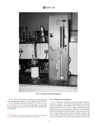 D 97 – 05




                                                             FIG. X1.2 Fluidity Temperature Apparatus



  X1.6.4 Mercury Manometer calibrated in 10-mm divisions                                     X1.7 Preparation of Apparatus
with a distinguishing mark at 152 mm (equivalent to 20.3 kPa).                                  X1.7.1 Adjust the automatic vacuum controller as follows:
  X1.6.5 Automatic Vacuum Controller9 (as shown in Fig.                                      close the stopcock on the tube connecting the automatic
X1.3 and Fig. X1.4)—A device that gradually increased the                                    vacuum controller to the ﬂuidity tester. A pinchcock on the
vacuum applied to one end of the U-tube at the speciﬁed rate                                 rubber tube will serve as well as a stopcock. Wind the thread
of 10 mm/4S.                                                                                 attached to the steel rod around the pulley on the synchronous
                                                                                             motor until the end of the rod is about 15 mm above the zero
                                                                                             level of the mercury in the control manometer. Turn on the
   9
     This apparatus may be shop fabricated. Details of special parts are indicated in        power switch. The thread will begin to unwind, lowering the
Figs. X1.3 and X1.4. Alternatively the apparatus can be purchased.                           steel rod. When the rod contacts the mercury, the relay will

                                                                                         6
 