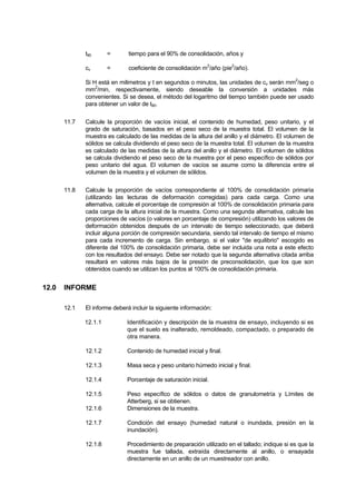 t90 = tiempo para el 90% de consolidación, años y
cv = coeficiente de consolidación m2
/año (pie2
/año).
Si H está en milimetros y t en segundos o minutos, las unidades de cv serán mm2
/seg o
mm2
/min, respectivamente, siendo deseable la conversión a unidades más
convenientes. Si se desea, el método del logaritmo del tiempo también puede ser usado
para obtener un valor de t90.
11.7 Calcule la proporción de vacíos inicial, el contenido de humedad, peso unitario, y el
grado de saturación, basados en el peso seco de la muestra total. El volumen de la
muestra es calculado de las medidas de la altura del anillo y el diámetro. El volumen de
sólidos se calcula dividiendo el peso seco de la muestra total. El volumen de la muestra
es calculado de las medidas de la altura del anillo y el diámetro. El volumen de sólidos
se calcula dividiendo el peso seco de la muestra por el peso específico de sólidos por
peso unitario del agua. El volumen de vacíos se asume como la diferencia entre el
volumen de la muestra y el volumen de sólidos.
11.8 Calcule la proporción de vacíos correspondiente al 100% de consolidación primaria
(utilizando las lecturas de deformación corregidas) para cada carga. Como una
alternativa, calcule el porcentaje de compresión al 100% de consolidación primaria para
cada carga de la altura inicial de la muestra. Como una segunda alternativa, calcule las
proporciones de vacíos (o valores en porcentaje de compresión) utilizando los valores de
deformación obtenidos después de un intervalo de tiempo seleccionado, que deberá
incluir alguna porción de compresión secundaria, siendo tal intervalo de tiempo el mismo
para cada incremento de carga. Sin embargo, si el valor "de equilibrio" escogido es
diferente del 100% de consolidación primaria, debe ser incluida una nota a este efecto
con los resultados del ensayo. Debe ser notado que la segunda alternativa citada arriba
resultará en valores más bajos de la presión de preconsolidación, que los que son
obtenidos cuando se utilizan los puntos al 100% de consolidación primaria.
12.0 INFORME
12.1 El informe deberá incluir la siguiente información:
12.1.1 Identificación y descripción de la muestra de ensayo, incluyendo si es
que el suelo es inalterado, remoldeado, compactado, o preparado de
otra manera.
12.1.2 Contenido de humedad inicial y final.
12.1.3 Masa seca y peso unitario húmedo inicial y final.
12.1.4 Porcentaje de saturación inicial.
12.1.5 Peso específico de sólidos o datos de granulometría y Límites de
Atterberg, si se obtienen.
12.1.6 Dimensiones de la muestra.
12.1.7 Condición del ensayo (humedad natural o inundada, presión en la
inundación).
12.1.8 Procedimiento de preparación utilizado en el tallado; indique si es que la
muestra fue tallada, extraída directamente al anillo, o ensayada
directamente en un anillo de un muestreador con anillo.
 