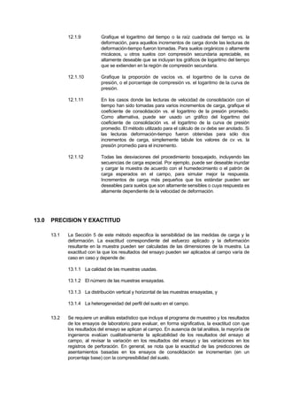 12.1.9 Grafique el logaritmo del tiempo o la raíz cuadrada del tiempo vs. la
deformación, para aquellos incrementos de carga donde las lecturas de
deformación-tiempo fueron tomadas. Para suelos orgánicos o altamente
micáceos, u otros suelos con compresión secundaria apreciable, es
altamente deseable que se incluyan los gráficos de logaritmo del tiempo
que se extienden en la región de compresión secundaria.
12.1.10 Grafique la proporción de vacíos vs. el logaritmo de la curva de
presión, o el porcentaje de compresión vs. el logaritmo de la curva de
presión.
12.1.11 En los casos donde las lecturas de velocidad de consolidación con el
tiempo han sido tomadas para varios incrementos de carga, grafique el
coeficiente de consolidación vs. el logaritmo de la presión promedio.
Como alternativa, puede ser usado un gráfico del logaritmo del
coeficiente de consolidación vs. el logaritmo de la curva de presión
promedio. El método utilizado para el cálculo de cv debe ser anotado. Si
las lecturas deformación-tiempo fueron obtenidas para sólo dos
incrementos de carga, simplemente tabule los valores de cv vs. la
presión promedio para el incremento.
12.1.12 Todas las desviaciones del procedimiento bosquejado, incluyendo las
secuencias de carga especial. Por ejemplo, puede ser deseable inundar
y cargar la muestra de acuerdo con el humedecimiento o el patrón de
carga esperados en el campo, para simular mejor la respuesta.
Incrementos de carga más pequeños que los estándar pueden ser
deseables para suelos que son altamente sensibles o cuya respuesta es
altamente dependiente de la velocidad de deformación.
13.0 PRECISION Y EXACTITUD
13.1 La Sección 5 de este método especifica la sensibilidad de las medidas de carga y la
deformación. La exactitud correspondiente del esfuerzo aplicado y la deformación
resultante en la muestra pueden ser calculadas de las dimensiones de la muestra. La
exactitud con la que los resultados del ensayo pueden ser aplicados al campo varía de
caso en caso y depende de:
13.1.1 La calidad de las muestras usadas.
13.1.2 El número de las muestras ensayadas.
13.1.3 La distribución vertical y horizontal de las muestras ensayadas, y
13.1.4 La heterogeneidad del perfil del suelo en el campo.
13.2 Se requiere un análisis estadístico que incluya el programa de muestreo y los resultados
de los ensayos de laboratorio para evaluar, en forma significativa, la exactitud con que
los resultados del ensayo se aplican al campo. En ausencia de tal análisis, la mayoría de
ingenieros evalúan cualitativamente la aplicabilidad de los resultados del ensayo al
campo, al revisar la variación en los resultados del ensayo y las variaciones en los
registros de perforación. En general, se nota que la exactitud de las predicciones de
asentamientos basadas en los ensayos de consolidación se incrementan (en un
porcentaje base) con la compresibilidad del suelo.
 
