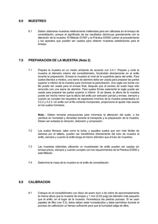 6.0 MUESTREO
6.1 Deben obtenerse muestras relativamente inalteradas para ser utilizadas en el ensayo de
consolidación, porque el significado de los resultados disminuye grandemente con la
alteración de la muestra. El Método D1587 y la Práctica D3550 cubren el procedimiento
y los aparatos que pueden ser usados para obtener muestras satisfactorias para el
ensayo.
7.0 PREPARACION DE LA MUESTRA (Nota 2)
7.1 Prepare la muestra en un medio ambiente de acuerdo con 5.4.1. Prepare y corte la
muestra al diámetro interior del consolidómetro, forzándolo directamente en el anillo
durante la preparación. Enrase la muestra al nivel de la superficie plana del anillo. Para
suelos blandos a medios, una sierra de alambre debe ser usada para preparar las partes
superior e inferior de la muestra para minimizar la perturbación. Una regla con borde con
filo puede ser usada para el enrase final, después que el exceso de suelo haya sido
removido con una sierra de alambre. Para suelos firmes solamente la regla puede ser
usada para preparar las partes superior e inferior. Si se desea, la altura de la muestra
puede ser hecha menor que la altura del anillo por extrusión parcial y enrase, siempre y
cuando se cumplan los requisitos de espesores mínimos de la muestra presentados en
5.2.2 y 5.2.3. Un anillo con el filo cortante incorporado, proporciona el ajuste más exacto
en los suelos húmedos.
Nota.- Deben tomarse precauciones para minimizar la alteración del suelo, o los
cambios en humedad y densidad durante el transporte y la preparación de la muestra.
Deben ser evitadas la vibración, distorsión y compresión .
7.2 Los suelos fibrosos, tales como la turba, y aquellos suelos que son más fáciles de
dañarse por el tallado, pueden ser transferidos directamente del tubo de muestra al
anillo, siempre y cuando el anillo tenga el mismo diámetro que el tubo de muestreo.
7.3 Las muestras obtenidas utilizando un muestreador de anillo pueden ser usadas sin
enrase previo, siempre y cuando cumplan con los requerimientos de la Práctica D3550 y
este Método.
7.4 Determine la masa de la muestra en el anillo de consolidación.
8.0 CALIBRACION
8.1 Coloque en el consolidómetro con disco de acero duro o de cobre de aproximadamente
la misma altura que la muestra de ensayo y 1 mm (0.04 pulg) de diámetro más pequeño
que el anillo, en el lugar de la muestra. Humedezca las piedras porosas. Si se usan
papeles de filtro (ver 5.3), éstos deben estar humedecidos y debe permitirse durante el
proceso de calibración un tiempo suficiente para que la humedad salga de ellos.
 