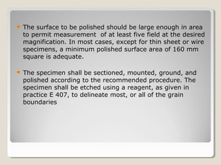  The surface to be polished should be large enough in area
to permit measurement of at least five field at the desired
magnification. In most cases, except for thin sheet or wire
specimens, a minimum polished surface area of 160 mm
square is adequate.
 The specimen shall be sectioned, mounted, ground, and
polished according to the recommended procedure. The
specimen shall be etched using a reagent, as given in
practice E 407, to delineate most, or all of the grain
boundaries
 