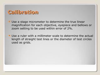 CalibrationCalibration
 Use a stage micrometer to determine the true linear
magnification for each objective, eyepiece and bellows or
zoom setting to be used within error of 2%.
 Use a ruler with a millimeter scale to determine the actual
length of straight test lines or the diameter of test circles
used as grids.
 