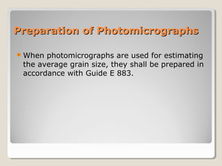 Preparation of PhotomicrographsPreparation of Photomicrographs
When photomicrographs are used for estimating
the average grain size, they shall be prepared in
accordance with Guide E 883.
 