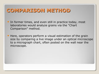 COMPARISON METHODCOMPARISON METHOD
 In former times, and even still in practice today, most
laboratories would analyze grains via the "Chart
Comparison" method.
 Here, operators perform a visual estimation of the grain
size by comparing a live image under an optical microscope
to a micrograph chart, often posted on the wall near the
microscope.
 