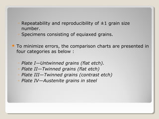 ◦ Repeatability and reproducibility of ±1 grain size
number.
◦ Specimens consisting of equiaxed grains.
 To minimize errors, the comparison charts are presented in
four categories as below :
◦ Plate I—Untwinned grains (flat etch).
◦ Plate II—Twinned grains (flat etch)
◦ Plate III—Twinned grains (contrast etch)
◦ Plate IV—Austenite grains in steel
 
