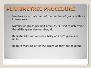 PLANIMETRIC PROCEDUREPLANIMETRIC PROCEDURE
◦ Involves an actual count of the number of grains within a
known area.
◦ Number of grains per unit area, NA, is used to determine
the ASTM grain size number, G.
◦ Repeatability and reproducibility of ±0.25 grain size
units
◦ Require marking off of the grains as they are counted.
 