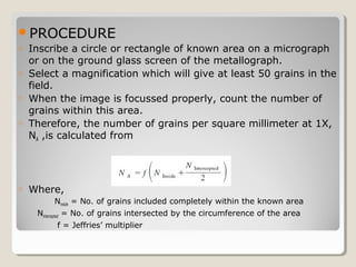 PROCEDURE
o Inscribe a circle or rectangle of known area on a micrograph
or on the ground glass screen of the metallograph.
o Select a magnification which will give at least 50 grains in the
field.
o When the image is focussed properly, count the number of
grains within this area.
o Therefore, the number of grains per square millimeter at 1X,
NA ,is calculated from
o Where,
Ninside = No. of grains included completely within the known area
Nintercepted = No. of grains intersected by the circumference of the area
f = Jeffries’ multiplier
 