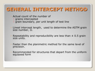 GENERAL INTERCEPT METHODGENERAL INTERCEPT METHOD
◦ Actual count of the number of
 grains intercepted
 grain boundary, per unit length of test line
◦ Lineal intercept length, used to determine the ASTM grain
size number, G.
◦ Repeatability and reproducibility are less than ± 0.5 grain
size units.
◦ Faster than the planimetric method for the same level of
precision.
◦ Recommended for structures that depart from the uniform
equiaxed form
 