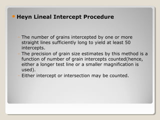 Heyn Lineal Intercept Procedure
◦ The number of grains intercepted by one or more
straight lines sufficiently long to yield at least 50
intercepts.
◦ The precision of grain size estimates by this method is a
function of number of grain intercepts counted(hence,
either a longer test line or a smaller magnification is
used).
◦ Either intercept or intersection may be counted.
 
