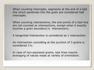 ◦ When counting intercepts, segments at the end of a test
line which penetrate into the grain are considered half
intercepts.
◦ When counting intersections, the end points of a test line
are not counted as intersections, except when it exactly
touches a grain boundary(½ intersection).
◦ A tangential intersection is considered as 1 intersection.
◦ An intersection coinciding at the junction of 3 grains is
considered 1½.
◦ In case of non-equiaxed grains, test lines require
averaging of values made at variety of orientation.
 