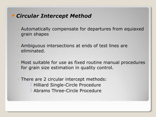 Circular Intercept Method
◦ Automatically compensate for departures from equiaxed
grain shapes
◦ Ambiguous intersections at ends of test lines are
eliminated.
◦ Most suitable for use as fixed routine manual procedures
for grain size estimation in quality control.
◦ There are 2 circular intercept methods:
 Hilliard Single-Circle Procedure
 Abrams Three-Circle Procedure
 