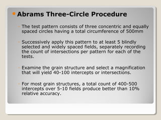 Abrams Three-Circle Procedure
◦ The test pattern consists of three concentric and equally
spaced circles having a total circumference of 500mm
◦ Successively apply this pattern to at least 5 blindly
selected and widely spaced fields, separately recording
the count of intersections per pattern for each of the
tests.
◦ Examine the grain structure and select a magnification
that will yield 40-100 intercepts or intersections.
◦ For most grain structures, a total count of 400-500
intercepts over 5-10 fields produce better than 10%
relative accuracy.
 