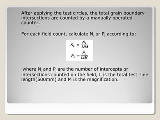 ◦ After applying the test circles, the total grain boundary
intersections are counted by a manually operated
counter.
◦ For each field count, calculate NL or PL according to:
where Ni and Pi are the number of intercepts or
intersections counted on the field, L is the total test line
length(500mm) and M is the magnification.
 
