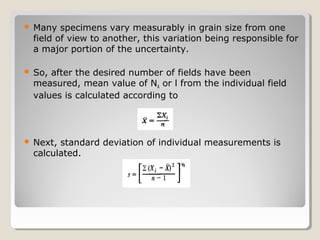  Many specimens vary measurably in grain size from one
field of view to another, this variation being responsible for
a major portion of the uncertainty.
 So, after the desired number of fields have been
measured, mean value of NA or l from the individual field
values is calculated according to
 Next, standard deviation of individual measurements is
calculated.
 