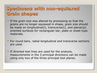 Specimens with non-equiaxedSpecimens with non-equiaxed
Grain shapesGrain shapes
 If the grain size was altered by processing so that the
grains are no longer equiaxed in shape, grain size should
be made on longitudinal(l), transverse(t), and planar(p)
oriented surfaces for rectangular bar, plate or sheet type
materials.
 For round bars, radial longitudinal and transverse sections
are used.
 If directed test lines are used for the analysis,
measurements in the 3 principal directions can be made
using only two of the three principal test planes.
 