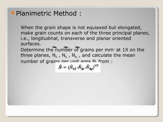 Planimetric Method :
◦ When the grain shape is not equiaxed but elongated,
make grain counts on each of the three principal planes,
i.e., longitudinal, transverse and planar oriented
surfaces.
◦ Determine the number of grains per mm2
at 1X on the
three planes, NAl , NAt , NAp , and calculate the mean
number of grains per unit area NA from :
 