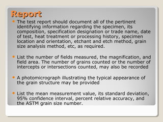 ReportReport
 The test report should document all of the pertinent
identifying information regarding the specimen, its
composition, specification designation or trade name, date
of test, heat treatment or processing history, specimen
location and orientation, etchant and etch method, grain
size analysis method, etc, as required.
 List the number of fields measured, the magnification, and
field area. The number of grains counted or the number of
intercepts or intersections counted, may also be recorded
 A photomicrograph illustrating the typical appearance of
the grain structure may be provided
 List the mean measurement value, its standard deviation,
95% confidence interval, percent relative accuracy, and
the ASTM grain size number.
 