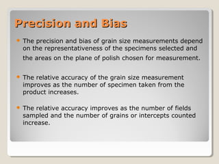 Precision and BiasPrecision and Bias
 The precision and bias of grain size measurements depend
on the representativeness of the specimens selected and
the areas on the plane of polish chosen for measurement.
 The relative accuracy of the grain size measurement
improves as the number of specimen taken from the
product increases.
 The relative accuracy improves as the number of fields
sampled and the number of grains or intercepts counted
increase.
 