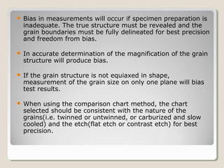  Bias in measurements will occur if specimen preparation is
inadequate. The true structure must be revealed and the
grain boundaries must be fully delineated for best precision
and freedom from bias.
 In accurate determination of the magnification of the grain
structure will produce bias.
 If the grain structure is not equiaxed in shape,
measurement of the grain size on only one plane will bias
test results.
 When using the comparison chart method, the chart
selected should be consistent with the nature of the
grains(i.e. twinned or untwinned, or carburized and slow
cooled) and the etch(flat etch or contrast etch) for best
precision.
 