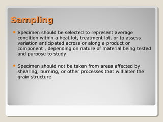 SamplingSampling
 Specimen should be selected to represent average
condition within a heat lot, treatment lot, or to assess
variation anticipated across or along a product or
component , depending on nature of material being tested
and purpose to study.
 Specimen should not be taken from areas affected by
shearing, burning, or other processes that will alter the
grain structure.
 