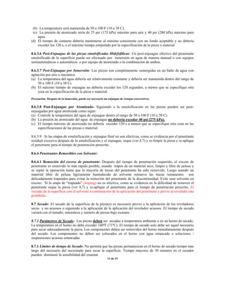 (b) La temperatura será mantenida de 50 a 100 F (10 a 38 C).
(c) La presión de atomizado sería de 25 psi (175 kPa) máximo para aire y 40 psi (280 kPa) máximo para
agua.
(d) El tiempo de contacto debería mantenerse al mínimo consistente con un fondo aceptable y no debería
exceder los 120 s, o el máximo tiempo estipulado por la especificación de la pieza o material
8.6.3.6 Post-Enjuague de las piezas emulsificadas Hidrfofílicas- Un post-enjuague efectivo del penetrante
emulsificado de la superficie puede ser efectuado por inmersión en agua de manera manual o con equipos
semiautomáticos o automáticos o por equipo de atomizado o la combinación de ambos.
8.6.3.7 Post-Enjuague por Inmersión- Las piezas son completamente sumergidas en un baño de agua con
agitación por aire o mecánica.
(a) La temperatura del agua debería ser relativamente constante y debería ser mantenida dentro del rango de
50 a 100 F (10 a 38 C).
(b) El máximo tiempo de enjuague no debería exceder los 120 segundos, a menos que se especifique otra
cosa en la especificación de la pieza o material.
Precaución: Después de la inmersión, puede ser necesario un enjuague de retoque (correctivo).
8.6.3.8 Post-Enjuague por Atomizado- Siguiendo a la emulsificación en las piezas pueden ser post-
enjuagadas por agua atomizada como sigue:
(a) Controle la temperatura del agua de enjuague dentro el rango de 50 a 100 F (10 a 38 C).
(b) La presión de atomizado del agua de enjuague no debería exceder 40 psi (275 kPa).
(c) El tiempo máximo de atomizado no debería exceder 120 s a menos que se especifique otra cosa en las
especificaciones de las piezas o material.
8.6.3.9 Si las etapas de emulsificación y enjuague final no son efectivas, como se evidencia por el penetrante
residual excesivo después de la emulsificación y el enjuague, seque (ver 8.7) y re-limpie la pieza y re-aplique
el penetrante para el tiempo de penetración prescrito.
8.6.4 Penetrantes Removibles con Solvente:
8.6.4.1 Remoción del exceso de penetrante- Después del tiempo de penetración requerido, el exceso de
penetrante es removido lo más rápido posible, usando trapos de un material seco, limpio y libre de pelusa y
se repite la operación hasta que la mayoría de trazas del penetrante ha sido removido. Luego usando un
material libre de pelusa ligeramente humedecido de solvente remueva las trazas remanentes son
delicadamente trapeados para evitar la remoción del penetrante de la discontinuidad. Evite usar solvente en
exceso. Si la etapa de “trapeado” (wiping) no es efectiva, como se evidencia en la dificultad de remover el
penetrante seque la pieza (ver 8,7) y re-aplique el penetrante para el tiempo de penetración prescrito. El
rociado de la superficie con el solvente a continuación de la aplicación del penetrante y previo al revelado esta
prohibido.
8.7 Secado- El secado de la superficie de la pieza(s) es necesario previo a la aplicación de los reveladores
secos y no acuosos o siguiendo a la aplicación de la aplicación del revelador acuosos. El tiempo de secado
variará con el tamaño, naturaleza y número de piezas bajo examen.
8.7.1 Parámetros de Secado- Las piezas deben ser secadas a temperatura ambiente o en un horno de secado.
La temperatura en el horno no debe exceder 160ºF (71ºC). El tiempo de secado solo debe ser aquel necesario
para secar adecuadamente la pieza. Los componentes deben ser removidos del horno inmediatamente después
del secado. Los componentes no deben ser colocados en el horno con agua estancada o soluciones /
suspensiones acuosas estancadas.
8.7.1 Limites de tiempo de Secado- No permita que las piezas permanezcan en el horno de secado tiempo mas
largo del necesario del necesitado para secar la superficie. Tiempo mayores de 30 minutos en el secador
pueden disminuir la sensibilidad del examen.
11 de 15
 