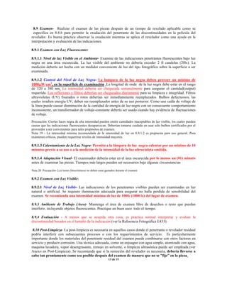 8.9 Examen- Realizar el examen de las piezas después de un tiempo de revelado aplicable como se
especifica en 8.8.6 para permitir la exudación del penetrante de las discontinuidades en la película del
revelador. Es buena práctica observar la exudación mientras se aplica el revelador como una ayuda en la
interpretación y evaluación de las indicaciones.
8.9.1 Examen con Luz Fluorescente:
8.9.1.1 Nivel de luz Visible en el Ambiente- Examine de las indicaciones penetrantes fluorescentes bajo luz
negra en una área oscurecida. La luz visible del ambiente no debería exceder 2 ft candelas (20lx). La
medición debería ser hecha con un medidor conveniente de luz del tipo fotográfico sobre la superficie a ser
examinada.
8.9.1.2 Control del Nivel de Luz Negra- La lampara de la luz negra deben proveer un mínimo de
1000µW/cm2
, en la superficie de examinación .La longitud de onda de la luz negra debe estar en el rango
de 320 a 380 nm. La intensidad debería ser chequeada semanalmente para asegurar el cantidad(output)
requerida. Los reflectores y filtros deberían ser chequeados diariamente para su limpieza e integridad. Filtros
ultravioletas (UV) fisurados o rotos deberían ser inmediatamente reemplazados. Bulbos defectuosos, las
cuales irradien energía UV, deben ser reemplazados antes de su uso posterior. Como una caída de voltaje de
la línea puede causar disminución de la cantidad de energía de luz negra con un consecuente comportamiento
inconsistente, un transformador de voltaje-constante debería ser usado cuando hay evidencia de fluctuaciones
de voltaje.
Precaución: Ciertas luces negra de alta intensidad pueden emitir cantidades inaceptables de luz visible, los cuales pueden
causar que las indicaciones fluorescentes desaparezcan. Deberían tomarse cuidado en usar solo bulbos certificados por el
proveedor a ser convenientes para tales propósitos de examen.
Nota 19 - La intensidad mínima recomendada de la intensidad de luz en 8.9.1.2 es propuesta para uso general. Para
exámenes críticos, pueden requerirse niveles de intensidad mayores.
8.9.1.3 Calentamiento de la Luz Negra- Permita a la lámpara de luz negra calentar por un mínimo de 10
minutos previo a su uso o a la medición de la intensidad de la luz ultravioleta emitida.
8.9.1.4 Adaptación Visual- El examinador debería estar en el área oscurecida por lo menos un (01) minuto
antes de examinar las piezas. Tiempos más largos pueden ser necesarios bajo algunas circunstancias
Nota 20. Precaución- Los lentes fotocrómicos no deben estar gastados durante el examen.
8.9.2 Examen con Luz Visible:
8.9.2.1 Nivel de Luz Visible- Las indicaciones de los penetrantes visibles pueden ser examinadas en luz
natural o artificial. Se requiere iluminación adecuada para asegurar no halla perdida de sensibilidad del
examen. Se recomienda una intensidad mínima de luz de 100fc (1000 lx) del lugar de examen.
8.9.3 Ambiente de Trabajo (Aseo)- Mantenga el área de examen libre de desechos o resto que puedan
interferir, incluyendo objetos fluorescentes. Practique un buen aseo todo el tiempo.
8.9.4 Evaluación - A menos que se acuerde otra cosa, es practica normal interpretar y evaluar la
discontinuidad basados en el tamaño de la indicación (ver la Referencia Fotográfica E433).
8.10 Post-Limpieza- La post-limpieza es necesaria en aquellos casos donde el penetrante o revelador residual
podría interferir con subsecuentes procesos o con los requerimientos de servicio. Es particularmente
importante donde los materiales del penetrante residual del examen pueda combinarse con otros factores en
servicio y producir corrosión. Una técnica adecuada, como un enjuague con agua simple, atomizado con agua,
maquina lavadora, vapor desengrasante, remojo en solvente, o limpieza ultrasónica puede ser empleada (ver
Anexo en Post-Limpieza). Se recomienda que si la remoción del revelador es necesaria, debería llevarse a
cabo tan prontamente como sea posible después del examen de manera que no se ”fije” en la pieza.
13 de 15
 