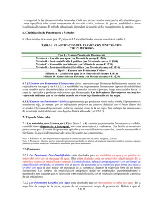 la magnitud de las discontinuidades detectadas. Cada uno de los variados métodos ha sido diseñados para
usos específicos tales como componentes de servicio crítico, volumen de piezas, potabilidad o áreas
localizadas de examen. El método seleccionado dependerá de acuerdo de los requerimientos de servicio.
6. Clasificación de Penetrantes y Métodos
6.1 Los métodos de examen por LP y tipos de LP son clasificados como se muestra en la tabla 1.
TABLA 1 CLASIFICACION DEL EXAMEN CON PENETRANTES
TIPO Y METODOS
Tipo I – Examen Penetrante Fluorescente
Método A – Lavable con agua (ver Método de ensayo E 1209)
Método B – Post emulsificable Lipofílico (ver Método de ensayo E 1208)
Método C – Removible con Solvente (ver Método de ensayo E 1219)
Método D – Post-emulsificable Hidrofílico (ver Método de ensayo E 1210)
Tipo II – Examen con Penetrantes Visibles
Método A – Lavable con agua (ver el método de Ensayo E1418)
Método B –Removible con Solvente (ver Método de ensayo E 1220)
6.2 El Examen con Penetrantes Fluorescentes utiliza penetrantes que fluorescen brillantemente cuando son
excitados por luz negra ( ver 8.9.1.2). La sensibilidad de los penetrantes fluorescentes depende de su habilidad
a ser retenidos en las discontinuidades de variados tamaños durante el proceso, luego son exudados hacia la
capa de revelador y producen indicaciones que fluorescerán. Las indicaciones fluorescentes son muchas
veces más brillantes que su alrededor cuando son vistas bajo iluminación de luz negra.
6.3 El Examen con Penetrantes Visibles usa penetrantes que pueden ser vistos en luz visible. El penetrante es
usualmente rojo, de manera que las indicaciones producen un contraste definido con el fondo blanco del
revelador. El proceso del penetrante visible no requiere el uso de la luz negra. Sin embargo, las indicaciones
de penetrante visible deben ser vistas bajo luz blanca adecuada (ver 8.9.2.1).
7. Tipos de Materiales.
7.1 Los materiales para Examen por LP (ver Notas 3 y 4) consisten en penetrantes fluorescentes y visibles,
emulsificadores (base-aceite y base-agua), solventes removedores y reveladores. Una familia de materiales
para examen por LP consta del penetrante aplicable y un emulsificador o removedor, como lo recomienda el
fabricante. La mezcla de materiales de varios fabricantes no se recomienda.
Nota 3- Refiérase a 9.1 para requerimientos especiales de contenidos especiales de azufre, halógenos, y álcalis.
Nota 4- Precaución- Mientras que los materiales penetrantes aprobados no afecten adversamente materiales metálicos comunes, algunos
plásticos o cauchos pueden ser hinchados o manchados por ciertos penetrantes
7.2 Penetrantes:
7.2.1 Los Penetrantes Post-Emulsificables están diseñados para ser insolubles en agua y no pueden ser
removidos solo con un enjuague de agua. Ellos están diseñados para ser removidos selectivamente de la
superficie usando un emulsificador separado. El emulsificador, aplicado apropiadamente y con un tiempo de
emulsificación apropiado, se combina con el exceso de penetrante de la superficie para forma una mezcla
lavable con agua la cual puede ser enjuagada de la superficie, dejando la superficie libre de un fondo
fluorescente. Los tiempos de emulsificación apropiados deben ser establecidos experimentalmente y
mantenidos para asegurar que no ocurra una sobre-emulsificación, con el resultado consiguiente de la perdida
de las indicaciones.
7.2.2 Los Penetrantes Lavables con Agua están diseñadas para ser directamente lavables con agua de la
superficie de ensayo de la pieza, después de un conveniente tiempo de penetración. Debido a que el
3 de 15
 