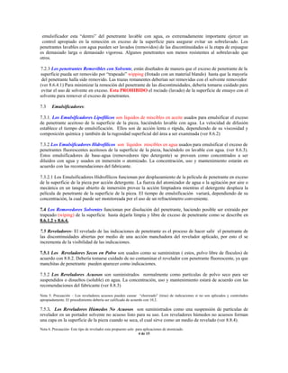 emulsificador esta “dentro” del penetrante lavable con agua, es extremadamente importante ejercer un
control apropiado en la remoción en exceso de la superficie para asegurar evitar un sobrelavado. Los
penetrantes lavables con agua pueden ser lavados (removidos) de las discontinuidades si la etapa de enjuague
es demasiado larga o demasiado vigorosa. Algunos penetrantes son menos resistentes al sobrelavado que
otros.
7.2.3 Los penetrantes Removibles con Solvente, están diseñados de manera que el exceso de penetrante de la
superficie pueda ser removido por “trapeado” wipping (frotado con un material blando) hasta que la mayoría
del penetrante halla sido removido. Las trazas remanentes deberían ser removidas con el solvente removedor
(ver 8.6.4.1) Para minimizar la remoción del penetrante de las discontinuidades, debería tomarse cuidado para
evitar el uso de solvente en exceso. Esta PROHIBIDO el rociado (lavado) de la superficie de ensayo con el
solvente para remover el exceso de penetrantes.
7.3 Emulsificadores:
7.3.1. Los Emulsificadores Lipofílicos son líquidos de miscibles en aceite usados para emulsificar el exceso
de penetrante aceitoso de la superficie de la pieza, haciéndolo lavable con agua. La velocidad de difusión
establece el tiempo de emulsificación. Ellos son de acción lenta o rápida, dependiendo de su viscosidad y
composición química y también de la rugosidad superficial del área a ser examinada (ver 8.6.2)
7.3.2 Los Emulsificadores Hidrofílicos son líquidos miscibles en agua usados para emulsificar el exceso de
penetrantes fluorescentes aceitosos de la superficie de la pieza, haciéndolo en lavable con agua. (ver 8.6.3).
Estos emulsificadores de base-agua (removedores tipo detergente) se proveen como concentrados a ser
diluidos con agua y usados en inmersión o atomizado. La concentración, uso y mantenimiento estarán en
acuerdo con las recomendaciones del fabricante.
7.3.2.1 Los Emulsificadores Hidrofílicos funcionan por desplazamiento de la película de penetrante en exceso
de la superficie de la pieza por acción detergente. La fuerza del atomizador de agua o la agitación por aire o
mecánica en un tanque abierto de inmersión provee la acción limpiadora mientras el detergente desplaza la
película de penetrante de la superficie de la pieza. El tiempo de emulsificación variará, dependiendo de su
concentración, la cual puede ser monitoreada por el uso de un refractómetro conveniente.
7.4 Los Removedores Solventes funcionan por disolución del penetrante, haciendo posible ser extraído por
trapeado (wiping) de la superficie hasta dejarla limpia y libre de exceso de penetrante como se describe en
8.6.1.2 y 8.6.4.
7.5 Reveladores- El revelado de las indicaciones de penetrante es el proceso de hacer salir el penetrante de
las discontinuidades abiertas por medio de una acción manchadora del revelador aplicado, por esto el se
incrementa de la visibilidad de las indicaciones.
7.5.1 Los Reveladores Secos en Polvo son usados como se suministran ( estos, polvo libre de floculos) de
acuerdo con 8.8.2. Debería tomarse cuidado de no contaminar el revelador con penetrante fluorescente, ya que
manchitas de penetrante pueden aparecer como indicaciones.
7.5.2 Los Reveladores Acuosos son suministrados normalmente como partículas de polvo seco para ser
suspendidos o disueltos (soluble) en agua. La concentración, uso y mantenimiento estará de acuerdo con las
recomendaciones del fabricante (ver 8.8.3)
Nota 5: Precaución – Los reveladores acuosos pueden causar “chorreado” (tiras) de indicaciones si no son aplicados y controlados
apropiadamente. El procedimiento debería ser calificado de acuerdo con 10.2.
7.5.3. Los Reveladores Húmedos No Acuosos son suministrados como una suspensión de partículas de
revelador en un portador solvente no acuoso listo para su uso. Los reveladores húmedos no acuosos forman
una capa en la superficie de la pieza cuando se seca, el cual sirve como un medio de revelado (ver 8.8.4).
Nota 6. Precaución- Este tipo de revelador esta propuesto solo para aplicaciones de atomizado.
4 de 15
 