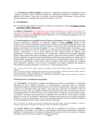 7.5.4. Reveladores de Película Líquida son soluciones o suspensiones coloidales de resina/polímero en un
portador conveniente. Estos reveladores formaran un recubrimiento transparente o translúcido sobre la
superficie de las piezas. Ciertos tipos de revelador tipo película pueden ser retirados en formas de tiras
(películas) de la pieza y guardados para propósitos de registro ( ver 8.8.5).
8. Procedimiento
8.1 Las siguientes guías generales de proceso se aplican a los métodos de examen (ver figuras 1-3) para
penetrantes visibles y fluorescente.
8.2 Límites de Temperatura- La temperatura de los materiales penetrantes y la superficie de la pieza a ser
procesada debería estar entre 40 y 125 F ( 4 y 52 C) . Donde no sea práctico cumplir con estos límites de
temperatura, califique del procedimiento como se describe en 10.2 a la temperatura propuesta de uso y en
acuerdo entre las partes del contrato.
8.3 Acondicionamiento de la superficie previo al Examen con Penetrantes- Resultados satisfactorios pueden
obtenerse usualmente en superficies en condiciones- soldadas, laminadas, fundidas, forjadas (o para
cerámicas en la condición densificada). Los penetrantes sensibles son generalmente menos fácil de lavar, por
lo tanto son menos convenientes para superficies rugosas. Cuando solo residuos superficiales sueltos están
presentes, estos pueden ser removidos por trapeado (wiping) con telas libre de pelusa. Sin embargo, la pre
limpieza de los metales para remover residuos de su procesado como aceite, grafito, escamas, materiales
aislantes, recubrimientos, y así lo demás, deberían ser echo usando solventes de limpieza, vapor
desengrasante o procesos de remoción químico. El acondicionado superficial por esmerilado, maquinado,
pulido o ataque químico debe seguir al granallado, arenado o vapor para remover la película “amartillada” y
cuando el penetrante se entrampe en las irregularidades superficiales podría enmascarar las indicaciones de
discontinuidades inaceptables o interferirán de otra manera con la efectividad del examen. Para metales, a
menos que sea especificado, el ataque químico debe ser realizado cuando exista evidencia que la limpieza
previa, tratamiento superficial o uso en servicio ha producido una condición superficial que degrada la
efectividad del examen por penetrante. (ver Anexo A1.1.1.8 para las precauciones).
Nota 7- Cuando se acuerdo entre usuario y proveedor, el arenado sin posterior ataque químico puede ser un método de limpieza
aceptable.
Nota 8- Precaución- El arenado o granallado puede posiblemente cerrar discontinuidades y se debería tener extremo cuidado , debería ser
usado con operaciones con lijado y maquinado para evitar enmascarar las discontinuidades.
Nota 9- Para cerámicos estructurales o electrónicos, la preparación de la superficie por lijado, arenado y ataque para el examen con
penetrante no se recomiendan debido al daño potencial.
8.4 Remoción de los Contaminantes Superficiales:
8.4.1 Pre-Limpieza- El desarrollo de cualquier procedimiento de examen con penetrantes es fuertemente
dependiente de que la superficie adyacente y la discontinuidad se encuentren libres de cualesquier
contaminantes (líquido o sólido) que pueda interferir con los procesos del penetrante. Todas piezas o áreas de
la piezas a ser examinadas deben estar limpias y secas antes que el penetrante sea aplicado. Si solo una
sección de la pieza, como una soldadura, incluida la zona afectada por el calor será examinada, todos los
contaminantes deben ser removidos del área a ser examinada como se defina por el contrato entre las partes.
La “limpieza” se propone para conseguir que la superficie debe estar libre de oxido, escamas, suciedad,
películas de aceite, flux de soldadura, salpicadura de soldadura, grasa, pintura y todo lo demás que puedan
interferir con el proceso del penetrante. Todos estos contaminantes pueden evitar que el penetrante ingrese a
las discontinuidades (ver Anexo sobre limpieza de Piezas y Materiales)
Nota 10: Precaución- Los residuos de los procesos de limpieza tales como álcalis fuertes, soluciones de decapado y cromatos, en
particular, puede reaccionar adversamente con el penetrante y reducir su sensibilidad y comportamiento.
8.4.2 Secado después de la Limpieza- Es esencial que las superficies de la piezas se encuentren
completamente secas después de la limpieza, ya que cualquier residuo líquido obstaculizará la entrada del
penetrante. El secado puede ser efectuado por calentamiento de las piezas en hornos de secado, con lámparas
infrarrojas, aire forzado caliente o expuestos a temperatura ambiente.
5 de 15
 
