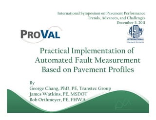 International Symposium on Pavement Performance
                             Trends, Advances, and Challenges
                                            December 5, 2011




   Practical Implementation of
  Automated Fault Measurement
   Based on Pavement Profiles
By
George Chang, PhD, PE, Transtec Group
James Watkins, PE, MSDOT
Bob Orthmeyer, PE, FHWA
 