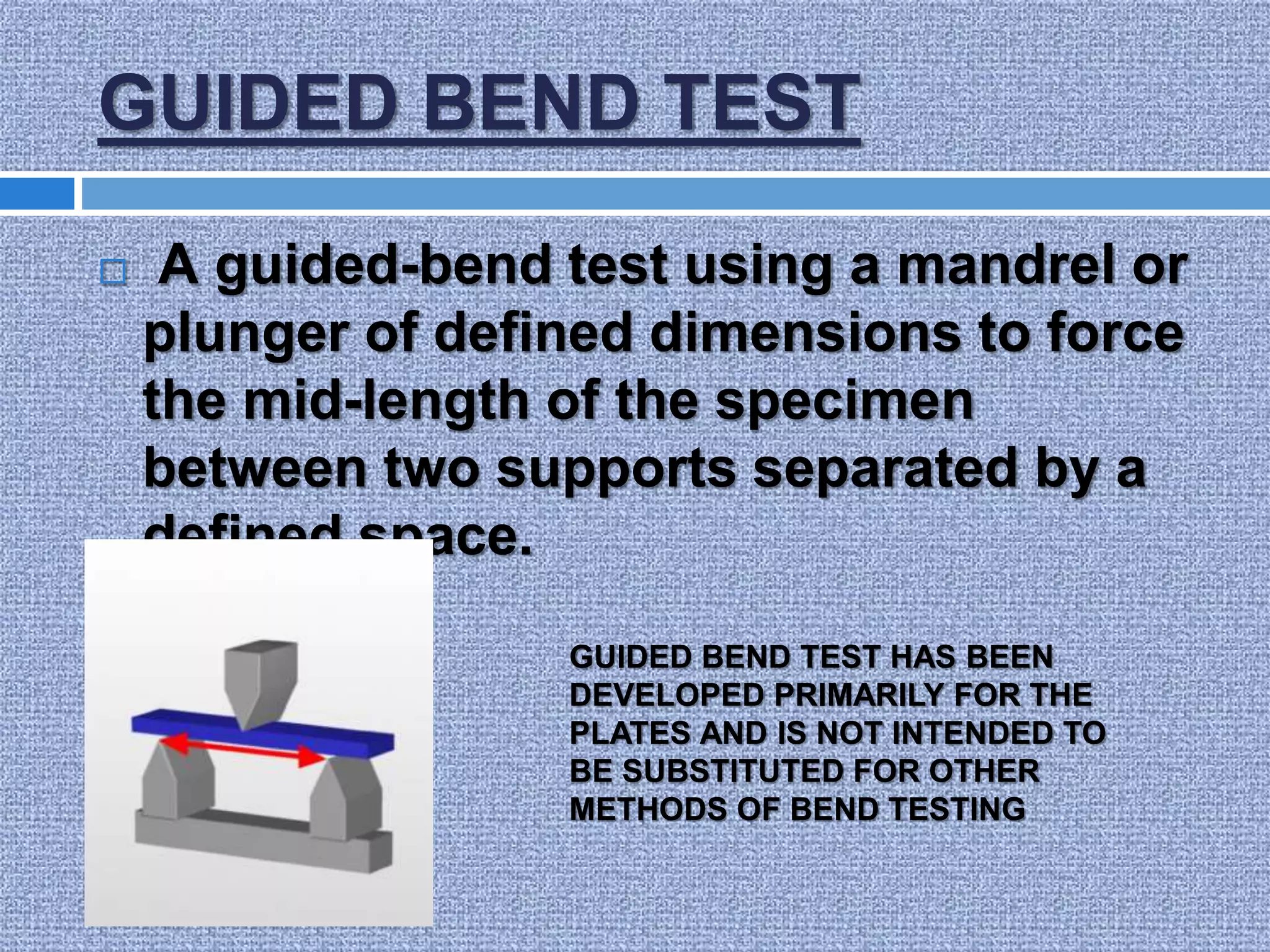 GUIDED BEND TEST
 A guided-bend test using a mandrel or
plunger of defined dimensions to force
the mid-length of the specimen
between two supports separated by a
defined space.
GUIDED BEND TEST HAS BEEN
DEVELOPED PRIMARILY FOR THE
PLATES AND IS NOT INTENDED TO
BE SUBSTITUTED FOR OTHER
METHODS OF BEND TESTING
 
