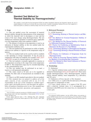 Designation: E2550 – 11
Standard Test Method for
Thermal Stability by Thermogravimetry1
This standard is issued under the fixed designation E2550; the number immediately following the designation indicates the year of
original adoption or, in the case of revision, the year of last revision. A number in parentheses indicates the year of last reapproval. A
superscript epsilon (´) indicates an editorial change since the last revision or reapproval.
1. Scope
1.1 This test method covers the assessment of material
thermal stability through the determination of the temperature
at which the materials start to decompose or react and the
extent of the mass change using thermogravimetry. The test
method uses minimum quantities of material and is applicable
over the temperature range from ambient to 800°C.
1.2 The absence of reaction or decomposition is used as an
indication of thermal stability in this test method under the
experimental conditions used.
1.3 This test method may be performed on solids or liquids,
which do not sublime or vaporize in the temperature range of
interest.
1.4 This test method shall not be used by itself to establish
a safe operating or storage temperature. It may be used in
conjunction with other test methods (for example, E487, E537
and E1981) as part of a hazard analysis of a material.
1.5 This test method is normally applicable to reaction or
decomposition occurring in the range from room temperature
to 800 °C. The temperature range may be extended depending
on the instrumentation used.
1.6 This test method may be performed in an inert, a
reactive or self-generated atmosphere.
1.7 The values stated in SI units are to be regarded as
standard. No other units of measurement are included in this
standard.
1.8 There is no ISO standard equivalent to this test method.
1.9 This standard does not purport to address all of the
safety concerns, if any, associated with its use. It is the
responsibility of the user of this standard to establish appro-
priate safety and health practices and determine the applica-
bility of regulatory limitations prior to use. This standard may
involve hazardous materials, operations, and equipment.
2. Referenced Documents
2.1 ASTM Standards:2
E473 Terminology Relating to Thermal Analysis and Rhe-
ology
E487 Test Method for Constant-Temperature Stability of
Chemical Materials
E537 Test Method for The Thermal Stability of Chemicals
by Differential Scanning Calorimetry
E691 Practice for Conducting an Interlaboratory Study to
Determine the Precision of a Test Method
E1142 Terminology Relating to Thermophysical Properties
E1445 Terminology Relating to Hazard Potential of Chemi-
cals
E1582 Practice for Calibration of Temperature Scale for
Thermogravimetry
E1981 Guide for Assessing Thermal Stability of Materials
by Methods of Accelerating Rate Calorimetry
E2040 Test Method for Mass Scale Calibration of Thermo-
gravimetric Analyzers
3. Terminology
3.1 Definition:
3.1.1 Specific technical terms used in this test method are
defined in Terminologies E473, E1142 and E1445. These terms
include thermogravimetry (TG), thermogravimetric analysis
(TGA), thermal stability, onset temperature (To), derivative,
and TG curve.
3.2 Definitions of Terms Specific to This Standard:
3.2.1 DTG curve, n—a plot of the first derivative of TG data
with respect to temperature or time.
3.2.2 mass change plateau, n—a region of the TG curve
with a relatively constant mass; it is accompanied by a
minimum in the DTG curve for a mass loss, or a maximum for
a mass gain.
1
This test method is under the jurisdiction of ASTM Committee E37 on Thermal
Measurements and is the direct responsibility of Subcommittee E37.01 on Calo-
rimetry and Mass Loss.
Current edition approved April 1, 2011. Published May 2011. Originally
approved in 2007. Last previous edition approved in 2007 as E2550 – 2007. DOI:
10.1520/E2550-11.
2
For referenced ASTM standards, visit the ASTM website, www.astm.org, or
contact ASTM Customer Service at service@astm.org. For Annual Book of ASTM
Standards volume information, refer to the standard’s Document Summary page on
the ASTM website.
1
Copyright © ASTM International, 100 Barr Harbor Drive, PO Box C700, West Conshohocken, PA 19428-2959, United States.
Copyright ASTM International
Provided by IHS under license with ASTM Licensee=Nanyang Technological Univ/5926867100
Not for Resale, 05/29/2014 11:53:07 MDT
No reproduction or networking permitted without license from IHS
--`,`,,``,```,`,`,`,`,``,`,`,,`-`-`,,`,,`,`,,`---
daneshlink.com
 