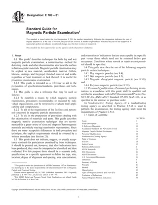 Designation: E 709 – 01
Standard Guide for
Magnetic Particle Examination1
This standard is issued under the fixed designation E 709; the number immediately following the designation indicates the year of
original adoption or, in the case of revision, the year of last revision. A number in parentheses indicates the year of last reapproval. A
superscript epsilon (e) indicates an editorial change since the last revision or reapproval.
This standard has been approved for use by agencies of the Department of Defense.
1. Scope
1.1 This guide2
describes techniques for both dry and wet
magnetic particle examination, a nondestructive method for
detecting cracks and other discontinuities at or near the surface
in ferromagnetic materials. Magnetic particle examination may
be applied to raw material, semifinished material (billets,
blooms, castings, and forgings), finished material and welds,
regardless of heat treatment or lack thereof. It is useful for
preventive maintenance examination.
1.1.1 This guide is intended as a reference to aid in the
preparation of specifications/standards, procedures and tech-
niques.
1.2 This guide is also a reference that may be used as
follows:
1.2.1 To establish a means by which magnetic particle
examination, procedures recommended or required by indi-
vidual organizations, can be reviewed to evaluate their appli-
cability and completeness.
1.2.2 To aid in the organization of the facilities and person-
nel concerned in magnetic particle examination.
1.2.3 To aid in the preparation of procedures dealing with
the examination of materials and parts. This guide describes
magnetic particle examination techniques that are recom-
mended for a great variety of sizes and shapes of ferromagnetic
materials and widely varying examination requirements. Since
there are many acceptable differences in both procedure and
technique, the explicit requirements should be covered by a
written procedure (see Section 21).
1.3 This guide does not indicate, suggest, or specify accep-
tance standards for parts/pieces examined by these techniques.
It should be pointed out, however, that after indications have
been produced, they must be interpreted or classified and then
evaluated. For this purpose there should be a separate code,
specification, or a specific agreement to define the type, size,
location, degree of alignment and spacing, area concentration,
and orientation of indications that are unacceptable in a specific
part versus those which need not be removed before part
acceptance. Conditions where rework or repair are not permit-
ted should be specified.
1.4 This guide describes the use of the following magnetic
particle method techniques.
1.4.1 Dry magnetic powder (see 8.4),
1.4.2 Wet magnetic particle (see 8.5),
1.4.3 Magnetic slurry/paint magnetic particle (see 8.5.8),
and
1.4.4 Polymer magnetic particle (see 8.5.8).
1.5 Personnel Qualification—Personnel performing exami-
nations in accordance with this guide shall be qualified and
certified in accordance with ASNT Recommended Practice No.
SNT-TC-1A, ANSI/ASNT Standard CP-189, NAS 410, or as
specified in the contract or purchase order.
1.6 Nondestructive Testing Agency—If a nondestructive
testing agency as described in Practice E 543 is used to
perform the examination, the testing agency shall meet the
requirements of Practice E 543.
1.7 Table of Contents:
SECTION
Scope 1
Scope Description 1.1
A Reference Document 1.2
Acceptance Standards for Parts not Covered 1.3
Magnetic Particle Method Techniques 1.4
Personnel Qualifications 1.5
Nondestructive Testing Agency 1.6
Table of Contents 1.7
SI Units 1.8
Safety Caveat 1.9
Referenced Documents 2
ASTM Standards 2.1
SAE Documents 2.2
ASNT Documents 2.3
U.S. Government Documents 2.4
Definitions 3
Summary of Guide 4
Principle 4.1
Method 4.2
Magnetization 4.3
Types of Magnetic Particle and Their Use 4.4
Evaluation of Indications 4.5
Typical Magnetic Particle Indications 4.6
1
This guide is under the jurisdiction of ASTM Committee E07 on Nondestruc-
tive Testing and is the direct responsibility of Subcommittee E07.03 on Magnetic
Particle and Penetrant Testing.
Current edition approved July 10, 2001. Published September 2001. Originally
published as E 709 – 80. Last previous edition E 709 – 95.
2
For ASME Boiler and Pressure Vessel Code Applications see related Guide
SE-709 in Section II of that Code.
1
Copyright © ASTM International, 100 Barr Harbor Drive, PO Box C700, West Conshohocken, PA 19428-2959, United States.
 