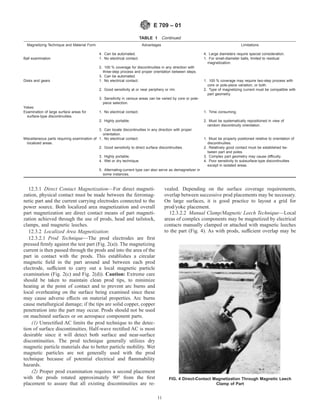TABLE 1 Continued
Magnetizing Technique and Material Form Advantages Limitations
4. Can be automated. 4. Large diameters require special consideration.
Ball examination 1. No electrical contact. 1. For small-diameter balls, limited to residual
magnetization.
2. 100 % coverage for discontinuities in any direction with
three-step process and proper orientation between steps.
3. Can be automated.
Disks and gears 1. No electrical contact. 1. 100 % coverage may require two-step process with
core or pole-piece variation, or both.
2. Good sensitivity at or near periphery or rim. 2. Type of magnetizing current must be compatible with
part geometry.
3. Sensitivity in various areas can be varied by core or pole-
piece selection.
Yokes:
Examination of large surface areas for
surface-type discontinuities.
1. No electrical contact. 1. Time consuming.
2. Highly portable. 2. Must be systematically repositioned in view of
random discontinuity orientation.
3. Can locate discontinuities in any direction with proper
orientation.
Miscellaneous parts requiring examination of
localized areas.
1. No electrical contact. 1. Must be properly positioned relative to orientation of
discontinuities.
2. Good sensitivity to direct surface discontinuities. 2. Relatively good contact must be established be-
tween part and poles.
3. Highly portable. 3. Complex part geometry may cause difficulty.
4. Wet or dry technique. 4. Poor sensitivity to subsurface-type discontinuities
except in isolated areas.
5. Alternating-current type can also serve as demagnetizer in
some instances.
12.3.1 Direct Contact Magnetization—For direct magneti-
zation, physical contact must be made between the ferromag-
netic part and the current carrying electrodes connected to the
power source. Both localized area magnetization and overall
part magnetization are direct contact means of part magneti-
zation achieved through the use of prods, head and tailstock,
clamps, and magnetic leeches.
12.3.2 Localized Area Magnetization:
12.3.2.1 Prod Technique—The prod electrodes are first
pressed firmly against the test part (Fig. 2(a)). The magnetizing
current is then passed through the prods and into the area of the
part in contact with the prods. This establishes a circular
magnetic field in the part around and between each prod
electrode, sufficient to carry out a local magnetic particle
examination (Fig. 2(c) and Fig. 2(d)). Caution: Extreme care
should be taken to maintain clean prod tips, to minimize
heating at the point of contact and to prevent arc burns and
local overheating on the surface being examined since these
may cause adverse effects on material properties. Arc burns
cause metallurgical damage; if the tips are solid copper, copper
penetration into the part may occur. Prods should not be used
on machined surfaces or on aerospace component parts.
(1) Unrectified AC limits the prod technique to the detec-
tion of surface discontinuities. Half-wave rectified AC is most
desirable since it will detect both surface and near-surface
discontinuities. The prod technique generally utilizes dry
magnetic particle materials due to better particle mobility. Wet
magnetic particles are not generally used with the prod
technique because of potential electrical and flammability
hazards.
(2) Proper prod examination requires a second placement
with the prods rotated approximately 90° from the first
placement to assure that all existing discontinuities are re-
vealed. Depending on the surface coverage requirements,
overlap between successive prod placements may be necessary.
On large surfaces, it is good practice to layout a grid for
prod/yoke placement.
12.3.2.2 Manual Clamp/Magnetic Leech Technique—Local
areas of complex components may be magnetized by electrical
contacts manually clamped or attached with magnetic leeches
to the part (Fig. 4). As with prods, sufficient overlap may be
FIG. 4 Direct-Contact Magnetization Through Magnetic Leech
Clamp of Part
E 709 – 01
11
 