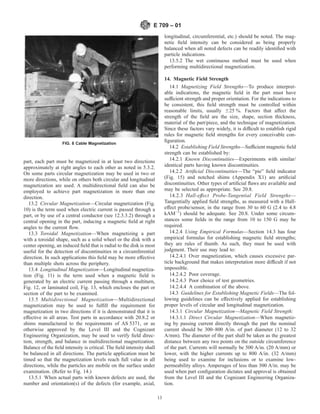 part, each part must be magnetized in at least two directions
approximately at right angles to each other as noted in 5.3.2.
On some parts circular magnetization may be used in two or
more directions, while on others both circular and longitudinal
magnetization are used. A multidirectional field can also be
employed to achieve part magnetization in more than one
direction.
13.2 Circular Magnetization—Circular magnetization (Fig.
10) is the term used when electric current is passed through a
part, or by use of a central conductor (see 12.3.3.2) through a
central opening in the part, inducing a magnetic field at right
angles to the current flow.
13.3 Toroidal Magnetization—When magnetizing a part
with a toroidal shape, such as a solid wheel or the disk with a
center opening, an induced field that is radial to the disk is most
useful for the detection of discontinuities in a circumferential
direction. In such applications this field may be more effective
than multiple shots across the periphery.
13.4 Longitudinal Magnetization—Longitudinal magnetiza-
tion (Fig. 11) is the term used when a magnetic field is
generated by an electric current passing through a multiturn,
Fig. 12, or laminated coil, Fig. 13, which encloses the part or
section of the part to be examined.
13.5 Multidirectional Magnetization—Multidirectional
magnetization may be used to fulfill the requirement for
magnetization in two directions if it is demonstrated that it is
effective in all areas. Test parts in accordance with 20.8.2 or
shims manufactured to the requirements of AS 5371, or as
otherwise approved by the Level III and the Cognizant
Engineering Organization, may be used to verify field direc-
tion, strength, and balance in multidirectional magnetization.
Balance of the field intensity is critical. The field intensity shall
be balanced in all directions. The particle application must be
timed so that the magnetization levels reach full value in all
directions, while the particles are mobile on the surface under
examination. (Refer to Fig. 14.)
13.5.1 When actual parts with known defects are used, the
number and orientation(s) of the defects (for example, axial,
longitudinal, circumferential, etc.) should be noted. The mag-
netic field intensity can be considered as being properly
balanced when all noted defects can be readily identified with
particle indications.
13.5.2 The wet continuous method must be used when
performing multidirectional magnetization.
14. Magnetic Field Strength
14.1 Magnetizing Field Strengths—To produce interpret-
able indications, the magnetic field in the part must have
sufficient strength and proper orientation. For the indications to
be consistent, this field strength must be controlled within
reasonable limits, usually 625 %. Factors that affect the
strength of the field are the size, shape, section thickness,
material of the part/piece, and the technique of magnetization.
Since these factors vary widely, it is difficult to establish rigid
rules for magnetic field strengths for every conceivable con-
figuration.
14.2 Establishing Field Strengths—Sufficient magnetic field
strength can be established by:
14.2.1 Known Discontinuities—Experiments with similar/
identical parts having known discontinuities.
14.2.2 Artificial Discontinuities—The “pie” field indicator
(Fig. 15) and notched shims (Appendix X1) are artificial
discontinuities. Other types of artificial flaws are available and
may be selected as appropriate. See 20.8.
14.2.3 Hall-effect Probe-Tangential Field Strengths—
Tangentially applied field strengths, as measured with a Hall-
effect probe/sensor, in the range from 30 to 60 G (2.4 to 4.8
kAM−1
) should be adequate. See 20.8. Under some circum-
stances some fields in the range from 10 to 150 G may be
required.
14.2.4 Using Empirical Formulas—Section 14.3 has four
empirical formulas for establishing magnetic field strengths;
they are rules of thumb. As such, they must be used with
judgment. Their use may lead to:
14.2.4.1 Over magnetization, which causes excessive par-
ticle background that makes interpretation more difficult if not
impossible.
14.2.4.2 Poor coverage.
14.2.4.3 Poor choice of test geometries.
14.2.4.4 A combination of the above.
14.3 Guidelines for Establishing Magnetic Fields—The fol-
lowing guidelines can be effectively applied for establishing
proper levels of circular and longitudinal magnetization.
14.3.1 Circular Magnetization—Magnetic Field Strength:
14.3.1.1 Direct Circular Magnetization—When magnetiz-
ing by passing current directly through the part the nominal
current should be 300–800 A/in. of part diameter (12 to 32
A/mm). The diameter of the part shall be taken as the greatest
distance between any two points on the outside circumference
of the part. Currents will normally be 500 A/in. (20 A/mm) or
lower, with the higher currents up to 800 A/in. (32 A/mm)
being used to examine for inclusions or to examine low-
permeability alloys. Amperages of less than 300 A/in. may be
used when part configuration dictates and approval is obtained
from the Level III and the Cognizant Engineering Organiza-
tion.
FIG. 8 Cable Magnetization
E 709 – 01
13
 