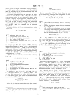 only. If used its use should be limited to simple shaped parts.
It would be quicker and more accurate to use a Gauss (Tesla)
meter, lay its probe on the part and measure the field rather than
to calculate using the formulas.
14.3.2.1 Low Fill-Factor Coils—In this case, the cross-
sectional area of the fixed encircling coil greatly exceeds the
cross-sectional area of the part (less than 10 % coil inside
diameter). For proper part magnetization, such parts should be
placed well within the coils and close to the inside wall of the
coil. With this low fill-factor, adequate field strength for
eccentrically positioned parts with a length-over-diameter ratio
(L/D) between 3 and 15 is calculated from the following
equations:12
(1) Parts With Low Fill-Factor Positioned Close to Inside
Wall of Coil:
NI 5 K/~L/D! ~610 %! (1)
where:
N = number of turns in the coil,
I = coil current to be used, amperes (A),
K = 45 000 (empirically derived constant),
L = part, length, in., (see Note),
D = part diameter, in.; for hollow parts, see 14.3.2.4, and
NI = ampere turns.
For example, a part 15 in. (38.1 cm) long with 5-in. (12.7-cm)
outside diameter has an L/D ratio of 15/5 or 3. Accordingly, the
ampere turn requirement (NI = 45 000/3) to provide adequate
field strength in the part would be 15 000 ampere turns. If a
five-turn coil or cable is used, the coil amperage requirements
would be (I = 15 000/5) = 3000 A (610 %). A500 turn coil
would require 30 A (610 %).
(2) Parts with a Low Fill-Factor Positioned in the Center
of the Coil:
NI 5 KR/$~6L/D! 2 5%~610 %! (2)
where:
N = number of turns in the coil,
I = coil current to be used, A,
K = 43 000 (empirically derived constant),
R = coil radius, in.,
L = part length, in. (see Note),
D = part diameter, in., for hollow parts (see 14.3.2.4), and
NI = ampere turns.
For example, a part 15 in. (38.1 cm) long with 5-in.
(12.7-cm) outside diameter has a L/D ratio of 15/5 or 3. If a
five-turn 12-in. diameter (6-in. radius) (30.8-cm diameter
(15.4-cm radius)) coil or cable is used, (1) the ampere turns
requirement would be as follows:
NI 5
~43 000 3 6!
~~6 3 3! 2 5!
or 19 846
and (2) the coil amperage requirement would be as follows:
19 846
5 or 3 969 A ~610 %!
14.3.2.2 Intermediate Fill-Factor Coils—When the cross
section of the coil is greater than twice and less than ten times
the cross section of the part being examined:
NI 5 ~NI!hf ~10 2 Y! 1 ~NI!lf ~Y 2 2!/8 (3)
where:
NIhf = value of NI calculated for high fill-factor coils using
Eq 3,
NIlf = value of NI calculated for low fill-factor coils using
Eq 1 or Eq 2, and
Y = ratio of the cross-sectional area of the coil to the
cross section of the part. For example, if the coil has
an inside diameter of 10 in. (25.4 cm) and part (a
bar) has an outside diameter of 5 in. (12.2 cm)
Y 5 ~p~5!2
!/~p~2.5!2
! 5 4
14.3.2.3 High Fill-Factor Coils—In this case, when fixed
coils or cable wraps are used and the cross-sectional area of the
coil is less than twice the cross-sectional area (including
hollow portions) of the part, the coil has a high fill-factor.
(1) For Parts Within a High Fill-Factor Positioned Coil and
for Parts with an L/D ratio equal to or greater than 3:
NI 5
K
$~L/D! 1 2%
~610 %!
where:
N = number of turns in the coil or cable wrap,
I = coil current, A,
K = 35 000 (empirically derived constant),
L = part length, in.,
D = part diameter, in., and
NI = ampere turns.
For example, the application of Eq 3 can be illustrated as
follows: a part 10 in. (25.4 cm) long-with 2-in. (5.08-cm)
outside diameter would have an L/D ratio of 5 and an ampere
turn requirements of NI = 35 000/(5 + 2) or 5000 (610 %)
ampere turns. If a five-turn coil or cable wrap is employed, the
amperage requirement is 5000/5 or 1000 A (610 %).
NOTE 1—For L/D ratios less than 3, a pole piece (ferromagnetic
material approximately the same diameter as part) should be used to
effectively increase the L/D ratio or utilize an alternative magnetization
method such as induced current. For L/D ratios greater than 15, a
maximum L/D value of 15 should be used for all formulas cited above.
14.3.2.4 L/D Ratio for a Hollow Piece—When calculating
the L/D ratio for a hollow piece, D shall be replaced with an
effective diameter Deff calculated using:
Deff 5 2@~At 2 Ah!/p#1/2
where:
At = total cross-sectional area of the part, and
Ah = cross-sectional area of the hollow portion(s) of the
part.
12
These equations are included for historical continuity only. It is faster to buy
a Tesla meter, lay the probe on the part and measure the field strength than
calculating using the equations.
E 709 – 01
16
 