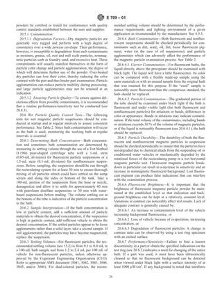 powders be certified or tested for conformance with quality
control standards established between the user and supplier.
20.5.1 Contamination:
20.5.1.1 Degradation Factors—Dry magnetic particles are
generally very rugged and perform with a high degree of
consistency over a wide process envelope. Their performance,
however, is susceptible to degradation from such contaminants
as moisture, grease, oil, rust and mill scale particles, nonmag-
netic particles such as foundry sand, and excessive heat. These
contaminants will usually manifest themselves in the form of
particle color change and particle agglomeration, the degree of
which will determine further use of the powder. Over-heated
dry particles can lose their color, thereby reducing the color
contrast with the part and thus hinder part examination. Particle
agglomeration can reduce particle mobility during processing,
and large particle agglomerates may not be retained at an
indication.
20.5.1.2 Ensuring Particle Quality—To ensure against del-
eterious effects from possible contaminants, it is recommended
that a routine performance/sensitivity test be conducted (see
20.8.3).
20.6 Wet Particle Quality Control Tests—The following
tests for wet magnetic particle suspensions should be con-
ducted at startup and at regular intervals to assure consistent
performance. See Table 2. Since bath contamination will occur
as the bath is used, monitoring the working bath at regular
intervals is essential.
20.6.1 Determining Bath Concentration—Bath concentra-
tion and sometimes bath contamination are determined by
measuring its settling volume through the use of a Test Method
D 1966 pear-shaped centrifuge tube with a 1-mL stem
(0.05-mL divisions) for fluorescent particle suspensions or a
1.5-mL stem (0.1-mL divisions) for nonfluorescent suspen-
sions. Before sampling, the suspension should be run through
the recirculating system for at least 30 min to ensure thorough
mixing of all particles which could have settled on the sump
screen and along the sides or bottom of the tank. Take a
100-mL portion of the suspension from the hose or nozzle,
demagnetize and allow it to settle for approximately 60 min
with petroleum distillate suspensions or 30 min with water-
based suspensions before reading. The volume settling out at
the bottom of the tube is indicative of the particle concentration
in the bath.
20.6.2 Sample Interpretation—If the bath concentration is
low in particle content, add a sufficient amount of particle
materials to obtain the desired concentration; if the suspension
is high in particle content, add sufficient vehicle to obtain the
desired concentration. If the settled particles appear to be loose
agglomerates rather than a solid layer, take a second sample. If
still agglomerated, the particles may have become magnetized;
replace the suspension.
20.6.3 Settling Volumes—For fluorescent particles, the rec-
ommended settling volume (see 15.2) is from 0.1 to 0.4 mL in
a 100-mL bath sample and from 1.2 to 2.4 mL per 100 mL of
vehicle for non-fluorescent particles, unless otherwise ap-
proved by the Cognizant Engineering Organization (CEO).
Refer to appropriate AMS document (3041, 3042, 3043, 3044,
3045, and/or 3046). For dual-colored particles, the recom-
mended settling volume should be determined by the perfor-
mance requirements and lighting environment of a given
application as recommended by the manufacturer. See 8.5.5.
20.6.4 Bath Contamination—Both fluorescent and nonfluo-
rescent suspensions should be checked periodically for con-
taminants such as dirt, scale, oil, lint, loose fluorescent pig-
ment, water (in the case of oil suspensions), and particle
agglomerates which can adversely affect the performance of
the magnetic particle examination process. See Table 2.
20.6.4.1 Carrier Contamination—For fluorescent baths, the
liquid directly above the precipitate should be examined with
black light. The liquid will have a little fluorescence. Its color
can be compared with a freshly made-up sample using the
same materials or with an unused sample from the original bath
that was retained for this purpose. If the “used” sample is
noticeably more fluorescent than the comparison standard, the
bath should be replaced.
20.6.4.2 Particle Contamination—The graduated portion of
the tube should be examined under black light if the bath is
fluorescent and under visible light (for both fluorescent and
nonfluorescent particles) for striations or bands, differences in
color or appearance. Bands or striations may indicate contami-
nation. If the total volume of the contaminates, including bands
or striations exceeds 30 % of the volume of magnetic particles,
or if the liquid is noticeably fluorescent (see 20.6.4.1), the bath
should be replaced.
20.6.5 Particle Durability—The durability of both the fluo-
rescent and nonfluorescent magnetic particles in suspension
should be checked periodically to ensure that the particles have
not degraded due to chemical attack from the suspending oil or
conditioned water vehicles or mechanically degraded by the
rotational forces of the recirculating pump in a wet horizontal
magnetic particle unit. Fluorescent magnetic particle break-
down in particular can result in a decrease in sensitivity and an
increase in nonmagnetic fluorescent background. Lost fluores-
cent pigment can produce false indications that can interfere
with the examination process.
20.6.6 Fluorescent Brightness—It is important that the
brightness of fluorescent magnetic particle powder be main-
tained at the established level so that indication and back-
ground brightness can be kept at a relatively constant level.
Variations in contrast can noticeably affect test results. Lack of
adequate contrast is generally caused by:
20.6.6.1 An increase in contamination level of the vehicle
increasing background fluorescence, or
20.6.6.2 Loss of vehicle because of evaporation, increasing
concentration, or
20.6.6.3 Degradation of fluorescent particles. A change in
contrast ratio can be observed by using a test ring specimen
with an etched surface.
20.6.7 Performance/Sensitivity—Failure to find a known
discontinuity in a part or obtain the specified indications on the
test ring (see 20.8.3) indicates a need for changing of the entire
bath. If a part was used, it must have been ultrasonically
cleaned so that no fluorescent background can be detected
when viewed under black light with a surface intensity of at
least 1000 µW/cm2
. If any background is noted that interferes
E 709 – 01
20
 