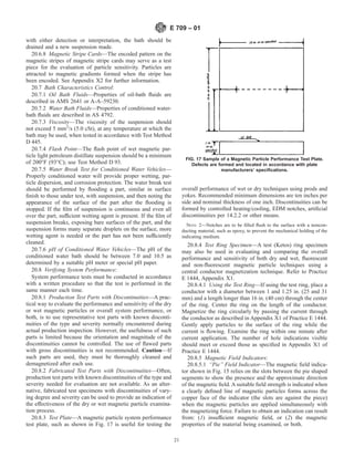 with either detection or interpretation, the bath should be
drained and a new suspension made.
20.6.8 Magnetic Stripe Cards—The encoded pattern on the
magnetic stripes of magnetic stripe cards may serve as a test
piece for the evaluation of particle sensitivity. Particles are
attracted to magnetic gradients formed when the stripe has
been encoded. See Appendix X2 for further information.
20.7 Bath Characteristics Control:
20.7.1 Oil Bath Fluids—Properties of oil-bath fluids are
described in AMS 2641 or A-A–59230.
20.7.2 Water Bath Fluids—Properties of conditioned water-
bath fluids are described in AS 4792.
20.7.3 Viscosity—The viscosity of the suspension should
not exceed 5 mm2
/s (5.0 cSt), at any temperature at which the
bath may be used, when tested in accordance with Test Method
D 445.
20.7.4 Flash Point—The flash point of wet magnetic par-
ticle light petroleum distillate suspension should be a minimum
of 200°F (93°C); use Test Method D 93.
20.7.5 Water Break Test for Conditioned Water Vehicles—
Properly conditioned water will provide proper wetting, par-
ticle dispersion, and corrosion protection. The water break test
should be performed by flooding a part, similar in surface
finish to those under test, with suspension, and then noting the
appearance of the surface of the part after the flooding is
stopped. If the film of suspension is continuous and even all
over the part, sufficient wetting agent is present. If the film of
suspension breaks, exposing bare surfaces of the part, and the
suspension forms many separate droplets on the surface, more
wetting agent is needed or the part has not been sufficiently
cleaned.
20.7.6 pH of Conditioned Water Vehicles—The pH of the
conditioned water bath should be between 7.0 and 10.5 as
determined by a suitable pH meter or special pH paper.
20.8 Verifying System Performance:
System performance tests must be conducted in accordance
with a written procedure so that the test is performed in the
same manner each time.
20.8.1 Production Test Parts with Discontinuities—A prac-
tical way to evaluate the performance and sensitivity of the dry
or wet magnetic particles or overall system performance, or
both, is to use representative test parts with known disconti-
nuities of the type and severity normally encountered during
actual production inspection. However, the usefulness of such
parts is limited because the orientation and magnitude of the
discontinuities cannot be controlled. The use of flawed parts
with gross discontinuities is not recommended. Caution—If
such parts are used, they must be thoroughly cleaned and
demagnetized after each use.
20.8.2 Fabricated Test Parts with Discontinuities—Often,
production test parts with known discontinuities of the type and
severity needed for evaluation are not available. As an alter-
native, fabricated test specimens with discontinuities of vary-
ing degree and severity can be used to provide an indication of
the effectiveness of the dry or wet magnetic particle examina-
tion process.
20.8.3 Test Plate—A magnetic particle system performance
test plate, such as shown in Fig. 17 is useful for testing the
overall performance of wet or dry techniques using prods and
yokes. Recommended minimum dimensions are ten inches per
side and nominal thickness of one inch. Discontinuities can be
formed by controlled heating/cooling, EDM notches, artificial
discontinuities per 14.2.2 or other means.
NOTE 2—Notches are to be filled flush to the surface with a noncon-
ducting material, such as epoxy, to prevent the mechanical holding of the
indicating medium.
20.8.4 Test Ring Specimen—A test (Ketos) ring specimen
may also be used in evaluating and comparing the overall
performance and sensitivity of both dry and wet, fluorescent
and non-fluorescent magnetic particle techniques using a
central conductor magnetization technique. Refer to Practice
E 1444, Appendix X1.
20.8.4.1 Using the Test Ring—If using the test ring, place a
conductor with a diameter between 1 and 1.25 in. (25 and 31
mm) and a length longer than 16 in. (40 cm) through the center
of the ring. Center the ring on the length of the conductor.
Magnetize the ring circularly by passing the current through
the conductor as described in Appendix X1 of Practice E 1444.
Gently apply particles to the surface of the ring while the
current is flowing. Examine the ring within one minute after
current application. The number of hole indications visible
should meet or exceed those as specified in Appendix X1 of
Practice E 1444.
20.8.5 Magnetic Field Indicators:
20.8.5.1 “Pie” Field Indicator—The magnetic field indica-
tor shown in Fig. 15 relies on the slots between the pie shaped
segments to show the presence and the approximate direction
of the magnetic field. A suitable field strength is indicated when
a clearly defined line of magnetic particles forms across the
copper face of the indicator (the slots are against the piece)
when the magnetic particles are applied simultaneously with
the magnetizing force. Failure to obtain an indication can result
from: (1) insufficient magnetic field, or (2) the magnetic
properties of the material being examined, or both.
FIG. 17 Sample of a Magnetic Particle Performance Test Plate.
Defects are formed and located in accordance with plate
manufacturers’ specifications.
E 709 – 01
21
 