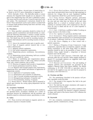 20.8.5.2 Slotted Shims—Several types of slotted shims ex-
ist. Refer to AS 5371 and to illustrations in Appendix X1.
20.8.6 Half-effect Probe—The Hall-effect probe or sensor
measures the tangential field strength (in air adjacent to the
part) of the magnetizing force (H) and is calibrated in gauss.
The sensor must be used with care. It must be kept close to the
part surface. The manufacturer’s instructions should be fol-
lowed. These instruments can be used to detect a residual field
or measure fields produced during head shots and shots using
a central conductor.
21. Procedures
21.1 When specified a procedure should be written for all
magnetic particle examinations and should include as a mini-
mum the following information. A sketch is usually used for
illustrating part geometry, techniques, and areas for examina-
tion. This sketch may also be used for recording location of
magnetic field indicators and for recording location of discon-
tinuities.
21.1.1 Area to be examined (entire part or specific area),
21.1.2 Type of magnetic particle material (dry or wet,
visible or fluorescent),
21.1.3 Magnetic particle equipment,
21.1.4 Part surface preparation requirements,
21.1.5 Magnetizing process (continuous, true-continuous,
residual),
21.1.6 Magnetizing current (alternating, half-wave rectified
AC, full-wave rectified AC, direct),
21.1.7 Means of establishing part magnetization (direct-
prods, head/tailstock contact or cable wrap, indirect-coil/cable
wrap, yoke, central conductor, and so forth),
21.1.8 Direction of magnetic field (circular or longitudinal),
21.1.9 System performance/sensitivity checks,
21.1.10 Magnetic field strength (ampere turns, field density,
magnetizing force, and number and duration of application of
magnetizing current),
21.1.11 Application of examination media,
21.1.12 Interpretation and evaluation of indications,
21.1.13 Type of records including accept/reject criteria,
21.1.14 Demagnetizing techniques, if required, and
21.1.15 Post-examination cleaning, if required,
21.2 Written Reports—Written reports shall be prepared as
agreed upon between the testing agency/department and the
purchaser/user.
22. Acceptance Standards
22.1 The acceptability of parts examined by this method is
not specified herein. Acceptance standards are a matter of
agreement between the manufacturer and the purchaser and
should be stated in a referenced contract, specification, or code.
23. Safety
23.1 Those involved with hands-on magnetic particle ex-
amination exposure to hazards include:
23.1.1 Electric Shock and Burns—Electric short circuits can
cause shock and particularly burns from the high amperages at
relatively low voltages that are used. Equipment handling
water suspensions should have good electrical grounds.
23.1.2 Flying Particles—Magnetic particles, particularly
the dry ones, dirt, foundry sand, rust, and mill scale can enter
the eyes and ears when they are blown off the part when
applying them to a vertical or overhead surface or when
cleaning an examined surface with compressed air. Dry par-
ticles are easy to inhale and the use of a dust respirator is
recommended.
23.1.3 Falls—A fall from a scaffold or ladder if working on
a large structure in the field or shop.
23.1.4 Fire—Ignition of a petroleum distillate bath.
23.1.5 Environment—Doing magnetic particle examination
where flammable vapors are present as in a petrochemical plant
or oil refinery. Underwater work has its own set of hazards.
23.1.6 Wet Floors—Slipping on a floor wetted with a
particle suspension.
23.1.7 Shifting or Dropping of Large Components—Large
components, especially those on temporary supports can shift
during examination or fall while being lifted. In addition,
operators should be alert to the possibility of injury to body
members being caught beneath a sling/chain or between
head/tail stock and the piece.
23.1.8 Ultraviolet Light Exposure—Ultraviolet light can
adversely affect the eyes and skin. Safety goggles designed to
absorb UV wavelength radiation are suggested where high
intensity blacklight is used.
23.1.9 Materials and Concentrates—The safe handling of
magnetic particles and concentrates are governed by the
supplier’s Material Safety Data Sheets (MSDS). The MSDS
conforming to 29 CFR 1910.1200 or equivalent must be
provided by the supplier to any user and must be prepared in
accordance with FED-STD-313.
24. Precision and Bias
24.1 The methodology described in the practice will pro-
duce repeatable results provided:
24.1.1 The strength of the magnetic flux field in the part/
piece is confirmed and,
24.1.2 The field has the proper orientation with respect to
the discontinuities being sought.
24.2 It must be recognized that the surface condition of the
material being examined, the material’s magnetic properties,
its shape, and control of the factors listed in 20.1 influence the
results obtained.
25. Keywords
25.1 dye; evaluation; examination; fluorescent; inspection;
magnetic particle; nondestructive; testing
E 709 – 01
22
 