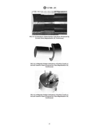 FIG. A1.12 Indications of Near-Surface Indications (Produced by
Circular Direct Magnetization AC Continuous)
FIG. A1.13 Magnetic Rubber Indications of Surface Cracks in
Aircraft Fastener Holes (Produced by Yoke Magnetization DC
Continuous)
FIG. A1.14 Magnetic Rubber Indications of Surface Cracks in
Aircraft Fastener Holes (Produced by Yoke Magnetization DC
Continuous)
E 709 – 01
29
 