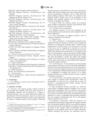AMS 2641 Vehicle Magnetic Particle Inspection
AMS 3040 Magnetic Particles, Non-fluorescent, Dry
Method
AMS 3041 Magnetic Particles, Non-fluorescent, Wet
Method, Oil Vehicle, Ready to Use
AMS 3042 Magnetic Particles, Non-fluorescent, Wet
Method, Dry Powder
AMS 3043 Magnetic Particles, Non-fluorescent, Oil Ve-
hicle, Aerosol Packaged
AMS 3044 Magnetic Particles, Fluorescent, Wet Method,
Dry Powder
AMS 3045 Magnetic Particles, Non-fluorescent, Wet
Method, Oil Vehicle, Ready to Use
AMS 3046 Magnetic Particles, Non-fluorescent, Wet
Method, Oil Vehicle, Aerosol Packaged
AMS 5062 Steel, Low Carbon Bars, Forgings, Tubing,
Sheet, Strip, and Plate 0.25 Carbon, Maximum
AMS 5355 Investment Castings
AMS-I-83387 Inspection Process, Magnetic Rubber
AS 4792 Water Conditioning Agents for Aqueous Magnetic
Particle Inspection
AS 5282 Tool Steel Ring Standard for Magnetic Particle
Inspection
AS 5371 Reference Standards Notched Shims for Magnetic
Particle Inspection
2.3 American Society for Nondestructive Testing:8
SNT-TC-1A Recommended Practice Magnetic Particle
Method
CP-189 ASNT Qualification and Certification of Nonde-
structive Testing Personnel
2.4 Federal Standards:9
A-A-59230 Fluid, Magnetic Particle Inspection, Suspension
FED-STD 313 Material Safety Data Sheets Preparation and
the Submission of
2.5 OSHA Document:10
29CFR 1910.1200 Hazard Communication
2.6 AIA Documents:
NAS 410 Nondestructive Testing Personnel Qualification
and Certification
3. Terminology
3.1 For definitions of terms used in the practice, refer to
Terminology E 1316
4. Summary of Guide
4.1 Principle—The magnetic particle method is based on
the principle that magnetic field lines when present in a
ferromagnetic material, will be distorted by a change in
material continuity, such as a sharp dimensional change or a
discontinuity. If the discontinuity is open to or close to the
surface of a magnetized material, flux lines will be distorted at
the surface, a condition termed as “flux leakage.” When fine
magnetic particles are distributed over the area of the discon-
tinuity while the flux leakage exists, they will be held in place
and the accumulation of particles will be visible under the
proper lighting conditions. While there are variations in the
magnetic particle method, they all are dependent on this
principle, that magnetic particles will be retained at the
locations of magnetic flux leakage.
4.2 Method—While this practice permits and describes
many variables in equipment, materials, and procedures, there
are three steps essential to the method:
4.2.1 The part must be magnetized.
4.2.2 Magnetic particles of the type designated in the
contract/purchase order/specification must be applied while the
part is magnetized.
4.2.3 Any accumulation of magnetic particles must be
observed, interpreted, and evaluated.
4.3 Magnetization:
4.3.1 Ways to Magnetize—A ferromagnetic material can be
magnetized either by passing an electric current through the
material or by placing the material within a magnetic field
originated by an external source. The entire mass or a portion
of the mass can be magnetized as dictated by size and
equipment capacity or need. As previously noted, the discon-
tinuity must interrupt the normal path of the magnetic field
lines. If a discontinuity is open to the surface, the flux leakage
will be at the maximum for that particular discontinuity. When
that same discontinuity is below the surface, flux leakage
evident on the surface will be less. Practically, discontinuities
must be open to the surface, to create sufficient flux leakage to
accumulate magnetic particles.
4.3.2 Field Direction—If a discontinuity is oriented parallel
to the magnetic field lines, it may be essentially undetectable.
Therefore, since discontinuities may occur in any orientation, it
may be necessary to magnetize the part or area of interest twice
or more sequentially in different directions by the same method
or a combination of methods (see Section 13) to induce
magnetic field lines in a suitable direction in order to perform
an adequate examination.
4.3.3 Field Strength—The magnetic field must be of suffi-
cient strength to indicate those discontinuities which are
unacceptable, yet must not be so strong that an excess of
particles is accumulated locally thereby masking relevant
indications (see Section 14).
4.4 Types of Magnetic Particles and Their Use—There are
various types of magnetic particles available for use in mag-
netic particle examination. They are available as dry powders
(fluorescent and nonfluorescent) ready for use as supplied (see
8.4), powder concentrates (fluorescent and nonfluorescent) for
dispersion in water or suspending light petroleum distillates
(see 8.5), magnetic slurries/paints (see 8.5.7), and magnetic
polymer dispersions (see 8.5.8).
4.5 Evaluation of Indications—When the material to be
examined has been properly magnetized, the magnetic particles
have been properly applied, and the excess particles properly
removed, there will be accumulations of magnetic particles at
the points of flux leakage. These accumulations show the
distortion of the magnetic field and are called indications.
Without disturbing the particles, the indications must be
8
Available from American Society for Nondestructive Testing, 1711 Arlingate
Plaza, P.O. Box 28518, Columbus, OH 43228-0518.
9
Available from Standardization Documents Order Desk, Bldg. 4 Section D, 700
Robbins Ave., Philadelphia, PA 19111-5094, Attn: NPODS.
10
Available from Occupational Safety and Health Review Commission, 1825 K
Street, N.W., Washington, DC 20006.
E 709 – 01
3
 