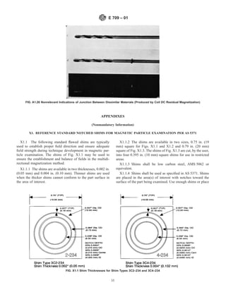 APPENDIXES
(Nonmandatory Information)
X1. REFERENCE STANDARD NOTCHED SHIMS FOR MAGNETIC PARTICLE EXAMINATION PER AS 5371
X1.1 The following standard flawed shims are typically
used to establish proper field direction and ensure adequate
field strength during technique development in magnetic par-
ticle examination. The shims of Fig. X1.1 may be used to
ensure the establishment and balance of fields in the multidi-
rectional magnetization method.
X1.1.1 The shims are available in two thicknesses, 0.002 in.
(0.05 mm) and 0.004 in. (0.10 mm). Thinner shims are used
when the thicker shims cannot conform to the part surface in
the area of interest.
X1.1.2 The shims are available in two sizes, 0.75 in. (19
mm) square for Figs. X1.1 and X1.2 and 0.79 in. (20 mm)
square of Fig. X1.3. The shims of Fig. X1.3 are cut, by the user,
into four 0.395 in. (10 mm) square shims for use in restricted
areas.
X1.1.3 Shims shall be low carbon steel, AMS 5062 or
equivalent.
X1.1.4 Shims shall be used as specified in AS 5371. Shims
are placed in the area(s) of interest with notches toward the
surface of the part being examined. Use enough shims or place
FIG. A1.26 Nonrelevant Indications of Junction Between Dissimilar Materials (Produced by Coil DC Residual Magnetization)
FIG. X1.1 Shim Thicknesses for Shim Types 3C2–234 and 3C4–234
E 709 – 01
35
 