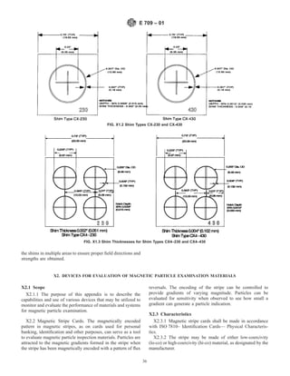 the shims in multiple areas to ensure proper field directions and
strengths are obtained.
X2. DEVICES FOR EVALUATION OF MAGNETIC PARTICLE EXAMINATION MATERIALS
X2.1 Scope
X2.1.1 The purpose of this appendix is to describe the
capabilities and use of various devices that may be utilized to
monitor and evaluate the performance of materials and systems
for magnetic particle examination.
X2.2 Magnetic Stripe Cards. The magnetically encoded
pattern in magnetic stripes, as on cards used for personal
banking, identification and other purposes, can serve as a tool
to evaluate magnetic particle inspection materials. Particles are
attracted to the magnetic gradients formed in the stripe when
the stripe has been magnetically encoded with a pattern of flux
reversals. The encoding of the stripe can be controlled to
provide gradients of varying magnitude. Particles can be
evaluated for sensitivity when observed to see how small a
gradient can generate a particle indication.
X2.3 Characteristics
X2.3.1 Magnetic stripe cards shall be made in accordance
with ISO 7810– Identification Cards— Physical Characteris-
tics.
X2.3.2 The stripe may be made of either low-coercivity
(lo-co) or high-coercivity (hi-co) material, as designated by the
manufacturer.
FIG. X1.2 Shim Types CX-230 and CX-430
FIG. X1.3 Shim Thicknesses for Shim Types CX4–230 and CX4–430
E 709 – 01
36
 