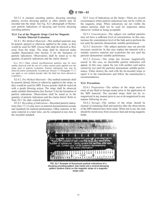X2.3.3 A constant encoding pattern, decaying encoding
pattern, reverse decaying pattern or other pattern may be
encoded into the stripe. See Fig. X2.1 photograph of fluores-
cent particle indications of decaying and reverse decaying
encoding patterns.
X2.4 Use of the Magnetic Stripe Card for Magnetic
Particle Material Evaluation
X2.4.1 Wet Method Materials—Wet method materials may
be poured, sprayed or otherwise applied to the stripe, as they
would be used for MPI. Excess bath shall be allowed to flow
away from the stripe. The stripe shall be observed under
suitable illumination (See Section 7) for the formation of
particle indications. Observations shall be noted as to the
quantity of particle indications and the clarity thereof.
NOTE X2.1—Dark colored non-fluorescent particles may be more
readily observed with the use of a white contrast paint applied over the
stripe prior to particle evaluation. Particle indications may also be
observed and/or permanently recorded per Section 17 (Paragraph 17.1.2
can apply to wet method powder after the fluid has been allowed to
evaporate.).
X2.4.2 Dry Method Materials—Dry method materials shall
be poured, dusted, blown or otherwise applied to the stripe, as
they would be used for MPI. Excess powder shall be removed
with a gentle blowing action. The stripe shall be observed
under suitable illumination (See Section 7) for the formation of
particle indications. Observations shall be noted as to the
quantity of particle indications and the clarity therof. Refer to
Note X2.1 for dark colored particles.
X2.4.3 Recording of Indications—Recorded particle indica-
tions (See 17.1.2) may serve as material documentation records
and standards for material performance. Other material, or the
same material at a later time, can be compared at any time to
the recorded standard.
X2.5 Loss of Indications on the Stripe—There are several
circumstances where particle indications may not be visible on
the magnetic stripe. When indications are not visible the
subject particles shall not be used for inspection unless
otherwise verified as being acceptable.
X2.5.1 Concentration—The subject wet method particles
may not have a sufficient level of concentration. In this case,
increase the concentration level of the bath and re-perform the
test until the particles demonstrate suitable performance.
X2.5.2 Sensitivity—The subject particles may not provide
necessary sensitivity. In this case, replace the material with a
suitably sensitive material and re-perform the test until the
particles demonstrate suitable performance.
X2.5.3 Erasure—The stripe has become magnetically
erased. In this case, no discernible particle indication will
appear. In this case, repeat the test with another card and/or
sensitivity test until the particles demonstrate suitable perfor-
mance. Either destroy the card with the de-encoded stripe or
report it to the manufacturer and follow the manufacturer’s
recommendations.
X2.6 Precautions
X2.6.1 Preparation—The surface of the stripe must be
clean of any fluid or foreign matter prior to the application of
the MPI material. The encoded stripe shall not be re-
magnetized in any manner prior to use or de-magnetized in any
manner following its use.
X2.6.2 Storage—The surface of the stripe should be
cleaned of remaining fluid and particles after the observations
of the MPI material have been made. When not in use, the card
should be stored away from excessive heat and strong magnetic
fields.
FIG. X2.1 Example of fluorescent particle indications of a
decaying encoding pattern (top track) and a reverse-decaying
pattern (bottom track) on the magnetic stripe of a magnetic
stripe card.
E 709 – 01
37
 