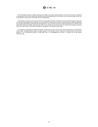 ASTM International takes no position respecting the validity of any patent rights asserted in connection with any item mentioned
in this standard. Users of this standard are expressly advised that determination of the validity of any such patent rights, and the risk
of infringement of such rights, are entirely their own responsibility.
This standard is subject to revision at any time by the responsible technical committee and must be reviewed every five years and
if not revised, either reapproved or withdrawn. Your comments are invited either for revision of this standard or for additional standards
and should be addressed to ASTM International Headquarters. Your comments will receive careful consideration at a meeting of the
responsible technical committee, which you may attend. If you feel that your comments have not received a fair hearing you should
make your views known to the ASTM Committee on Standards, at the address shown below.
This standard is copyrighted by ASTM International, 100 Barr Harbor Drive, PO Box C700, West Conshohocken, PA 19428-2959,
United States. Individual reprints (single or multiple copies) of this standard may be obtained by contacting ASTM at the above
address or at 610-832-9585 (phone), 610-832-9555 (fax), or service@astm.org (e-mail); or through the ASTM website
(www.astm.org).
E 709 – 01
38
 
