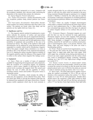 examined, classified, interpreted as to cause, compared with
the acceptance standards, and a decision made concerning the
disposition of the material that contains the indication.
4.6 Typical Magnetic Particle Indications:
4.6.1 Surface Discontinuities—Surface discontinuities, with
few exceptions, produce sharp, distinct patterns (see Annex
A1).
4.6.2 Near-surface discontinuities—Near-surface disconti-
nuities produce less distinct indications than those open to the
surface. The patterns are broad, rather than sharp, and the
particles are less tightly held (see Annex A1).
5. Significance and Use
5.1 The magnetic particle method of nondestructive exami-
nation indicates the presence of surface and near-surface
discontinuities in materials that can be magnetized (ferromag-
netic). This method can be used for production examination of
parts/components or structures and for field applications where
portability of equipment and accessibility to the area to be
examined are factors. The ability of the method to find small
discontinuities can be enhanced by using fluorescent particles
suspended in a suitable vehicle and by introducing a magnetic
field of the proper strength whose orientation is as close as
possible to 90° to the direction of the suspected discontinuity
(see 4.3.2). Making the surface smoother improves mobility of
the magnetic particles under the influence of the magnetic field
to collect on the surface where magnetic flux leakage occurs.
6. Equipment
6.1 Types—There are a number of types of equipment
available for magnetizing ferromagnetic parts and components.
With the exception of a permanent magnet, all equipment
requires a power source capable of delivering the required
current levels to produce the magnetic field. The current used
dictates the sizes of cables and the capability of relays,
switching contacts, meters and rectifier if the power source is
alternating current.
6.2 Portability—Portability, which includes the ability to
hand carry the equipment, can be obtained from yokes. Their
size limits their ability to provide the magnetic fields that can
be obtained from equipment with larger current flows. General
purpose mobile equipment which may be truck mounted, is
usually designed either for use with prods on the ends of two
cables or with only the cables which are attached to the piece
being examined, threaded through an opening in it or wrapped
around it. Mobility is limited by the cable and size and the
environment. Underwater examination on oil drilling platforms
and oil production platforms offshore are examples of a hostile
environment.
6.3 Yokes—Yokes are usually C-shaped electromagnets
which induce a magnetic field between the poles (legs) and are
used for local magnetization (Fig. 1). Many portable yokes
have articulated legs (poles) that allow the legs to be adjusted
to contact irregular surfaces or two surfaces that join at an
angle.
6.3.1 Permanent Magnets—Permanent magnets are avail-
able but their use may be restricted for many applications.
Permanent magnets can lose their magnetic field generating
capacity by being partially demagnetized by a stronger flux
field, being damaged, or dropped. In addition, the particle
mobility, created by AC and half-wave rectified current pulsa-
tions in electromagnetic yokes, is not present. Particles, steel
filings, chips, and scale clinging to the poles can create a
housekeeping problem.
6.4 Prods—Prods are used for local magnetizations, see Fig.
2. The prod tips that contact the piece should be aluminum,
copper braid, or copper pads rather than solid copper. With
solid copper tips, accidental arcing during prod placement or
removal can cause copper penetration into the surface which
may result in metallurgical damage (softening, hardening,
cracking, etc.). See 12.3.1.1(a). Open-circuit voltages should
not exceed 25 V.
6.4.1 Remote Control Switch—A remote-control switch,
which may be built into the prod handles, should be provided
to permit the current to be turned on after the prods have been
properly placed and to turn it off before the prods are removed
in order to minimize arcing (arc burns). (See 12.3.1.1(a).)
6.5 Black Light—The black light must be capable of devel-
oping the required wavelengths of 330 to 390 nm with an
intensity at the examination surface that satisfies 7.1.2. Wave-
lengths at or near 365 nm shall predominate. Suitable filters
should remove the extraneous visible light emitted by black
lights (violet or blue 405 and 435-nm Hg lines and greenish-
yellow 577-nm Hg line). Some high-intensity black light bulbs
(a) (b)
FIG. 1 Yoke Method of Part Magnetization
E 709 – 01
4
 